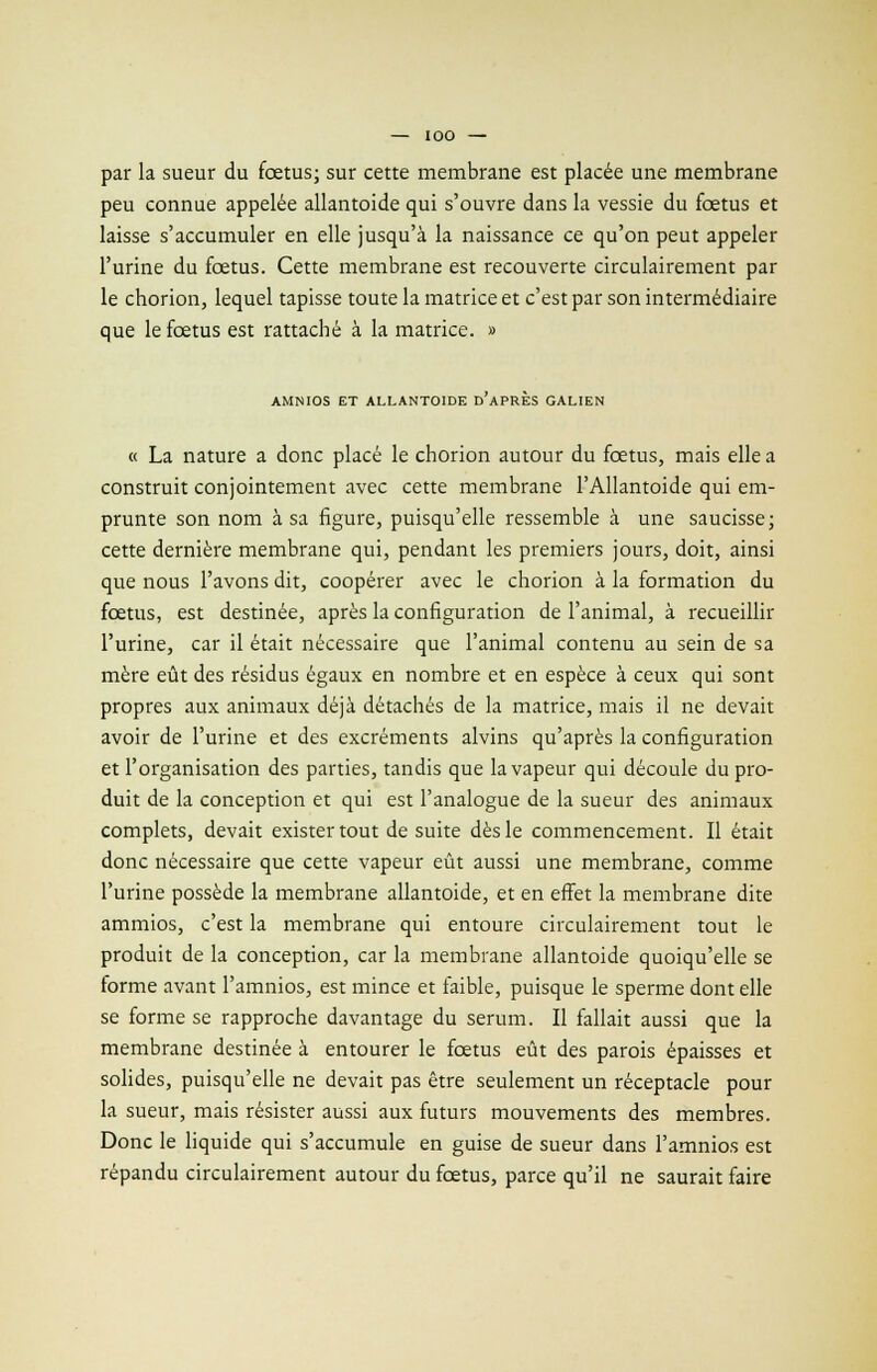 par la sueur du fœtus; sur cette membrane est placée une membrane peu connue appelée allantoide qui s'ouvre dans la vessie du fœtus et laisse s'accumuler en elle jusqu'à la naissance ce qu'on peut appeler l'urine du fœtus. Cette membrane est recouverte circulairement par le chorion, lequel tapisse toute la matrice et c'est par son intermédiaire que le fœtus est rattaché à la matrice. » AMNIOS ET ALLANTOIDE d'aPRÈS GALIEN « La nature a donc placé le chorion autour du fœtus, mais elle a construit conjointement avec cette membrane l'Allantoide qui em- prunte son nom à sa figure, puisqu'elle ressemble à une saucisse; cette dernière membrane qui, pendant les premiers jours, doit, ainsi que nous l'avons dit, coopérer avec le chorion à la formation du fœtus, est destinée, après la configuration de l'animal, à recueillir l'urine, car il était nécessaire que l'animal contenu au sein de sa mère eût des résidus égaux en nombre et en espèce à ceux qui sont propres aux animaux déjà détachés de la matrice, mais il ne devait avoir de l'urine et des excréments alvins qu'après la configuration et l'organisation des parties, tandis que la vapeur qui découle du pro- duit de la conception et qui est l'analogue de la sueur des animaux complets, devait exister tout de suite dès le commencement. Il était donc nécessaire que cette vapeur eût aussi une membrane, comme l'urine possède la membrane allantoide, et en effet la membrane dite ammios, c'est la membrane qui entoure circulairement tout le produit de la conception, car la membrane allantoide quoiqu'elle se forme avant l'amnios, est mince et faible, puisque le sperme dont elle se forme se rapproche davantage du sérum. Il fallait aussi que la membrane destinée à entourer le fœtus eût des parois épaisses et solides, puisqu'elle ne devait pas être seulement un réceptacle pour la sueur, mais résister aussi aux futurs mouvements des membres. Donc le liquide qui s'accumule en guise de sueur dans l'amnios est répandu circulairement autour du fœtus, parce qu'il ne saurait faire