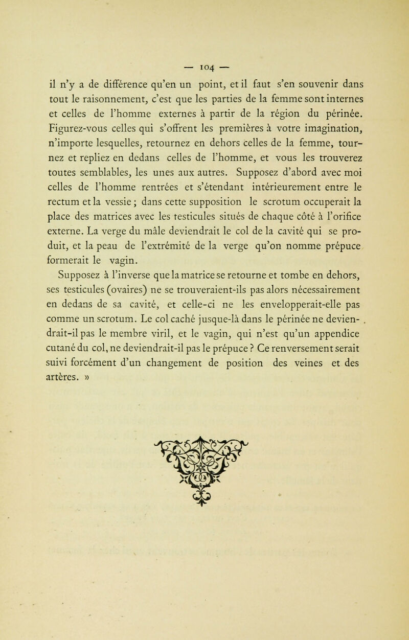 il n'y a de différence qu'en un point, et il faut s'en souvenir dans tout le raisonnement, c'est que les parties de la femme sont internes et celles de l'homme externes à partir de la région du périnée. Figurez-vous celles qui s'offrent les premières à votre imagination, n'importe lesquelles, retournez en dehors celles de la femme, tour- nez et repliez en dedans celles de l'homme, et vous les trouverez toutes semblables, les unes aux autres. Supposez d'abord avec moi celles de l'homme rentrées et s'étendant intérieurement entre le rectum et la vessie ; dans cette supposition le scrotum occuperait la place des matrices avec les testicules situés de chaque côté à l'orifice externe. La verge du mâle deviendrait le col de la cavité qui se pro- duit, et la peau de l'extrémité de la verge qu'on nomme prépuce formerait le vagin. Supposez à l'inverse que la matrice se retourne et tombe en dehors, ses testicules (ovaires) ne se trouveraient-ils pas alors nécessairement en dedans de sa cavité, et celle-ci ne les envelopperait-elle pas comme un scrotum. Le col caché jusque-là dans le périnée ne devien- . drait-il pas le membre viril, et le vagin, qui n'est qu'un appendice cutané du col, ne deviendrait-il pas le prépuce ? Ce renversement serait suivi forcément d'un changement de position des veines et des artères. »