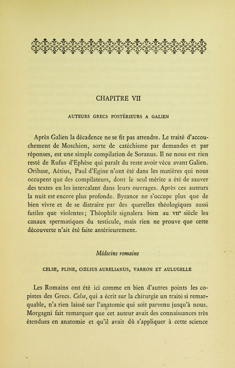 CHAPITRE VII AUTEURS GRECS POSTÉRIEURS A GALIEN Après Galien la décadence ne se fit pas attendre. Le traité d'accou- chement de Moschion, sorte de catéchisme par demandes et par réponses, est une simple compilation de Soranus. Il ne nous est rien resté de Rufus d'Ephèse qui paraît du reste avoir vécu avant Galien. Oribase, Aétius, Paul d'Egine n'ont été dans les matières qui nous occupent que des compilateurs, dont le seul mérite a été de sauver •des textes en les intercalant dans leurs ouvrages. Après ces auteurs la nuit est encore plus profonde. Byzance ne s'occupe plus que de bien vivre et de se distraire par des querelles théologiques aussi futiles que violentes; Théophile signalera bien au VIIe siècle les canaux spermatiques du testicule, mais rien ne prouve que cette découverte n'ait été faite antérieurement. Médecins romains CELSE, PLINE, CŒLIUS AURELIANUS, VARRON ET AULUGELLE Les Romains ont été ici comme en bien d'autres points les co- pistes des Grecs. Celse, qui a écrit sur la chirurgie un traité si remar- quable, n'a rien laissé sur l'anatomie qui soit parvenu jusqu'à nous. Morgagni fait remarquer que cet auteur avait des connaissances très étendues en anatomie et qu'il avait dû s'appliquer à cette science
