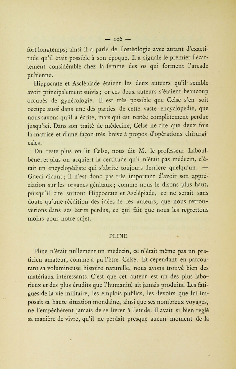 fort longtemps; ainsi il a parlé de l'ostéologie avec autant d'exacti- tude qu'il était possible à son époque. Il a signalé le premier l'écar- tement considérable chez la femme des os qui forment l'arcade pubienne. Hippocrate et Asclépiade étaient les deux auteurs qu'il semble avoir principalement suivis ; or ces deux auteurs s'étaient beaucoup occupés de gynécologie. Il est très possible que Celse s'en soit occupé aussi dans une des parties de cette vaste encyclopédie, que nous savons qu'il a écrite, mais qui est restée complètement perdue jusqu'ici. Dans son traité de médecine, Celse ne cite que deux fois la matrice et d'une façon très brève à propos d'opérations chirurgi- cales. Du reste plus on lit Celse, nous dit M. le professeur Laboul- bène, et plus on acquiert la certitude qu'il n'était pas médecin, c'é- tait un encyclopédiste qui s'abrite toujours derrière quelqu'un. — Graci dicunt ; il n'est donc pas très important d'avoir son appré- ciation sur les organes génitaux ; comme nous le disons plus haut, puisqu'il cite surtout Hippocrate et Asclépiade, ce ne serait sans doute qu'une réédition des idées de ces auteurs, que nous retrou- verions dans ses écrits perdus, ce qui fait que nous les regrettons moins pour notre sujet. PLINE Pline n'était nullement un médecin, ce n'était même pas un pra- ticien amateur, comme a pu l'être Celse. Et cependant en parcou- rant sa volumineuse histoire naturelle, nous avons trouvé bien des matériaux intéressants. C'est que cet auteur est un des plus labo- rieux et des plus érudits que l'humanité ait jamais produits. Les fati- gues de la vie militaire, les emplois publics, les devoirs que lui im- posait sa haute situation mondaine, ainsi que ses nombreux voyages, ne l'empêchèrent jamais de se livrer à l'étude. Il avait si bien réglé sa manière de vivre, qu'il ne perdait presque aucun moment de la