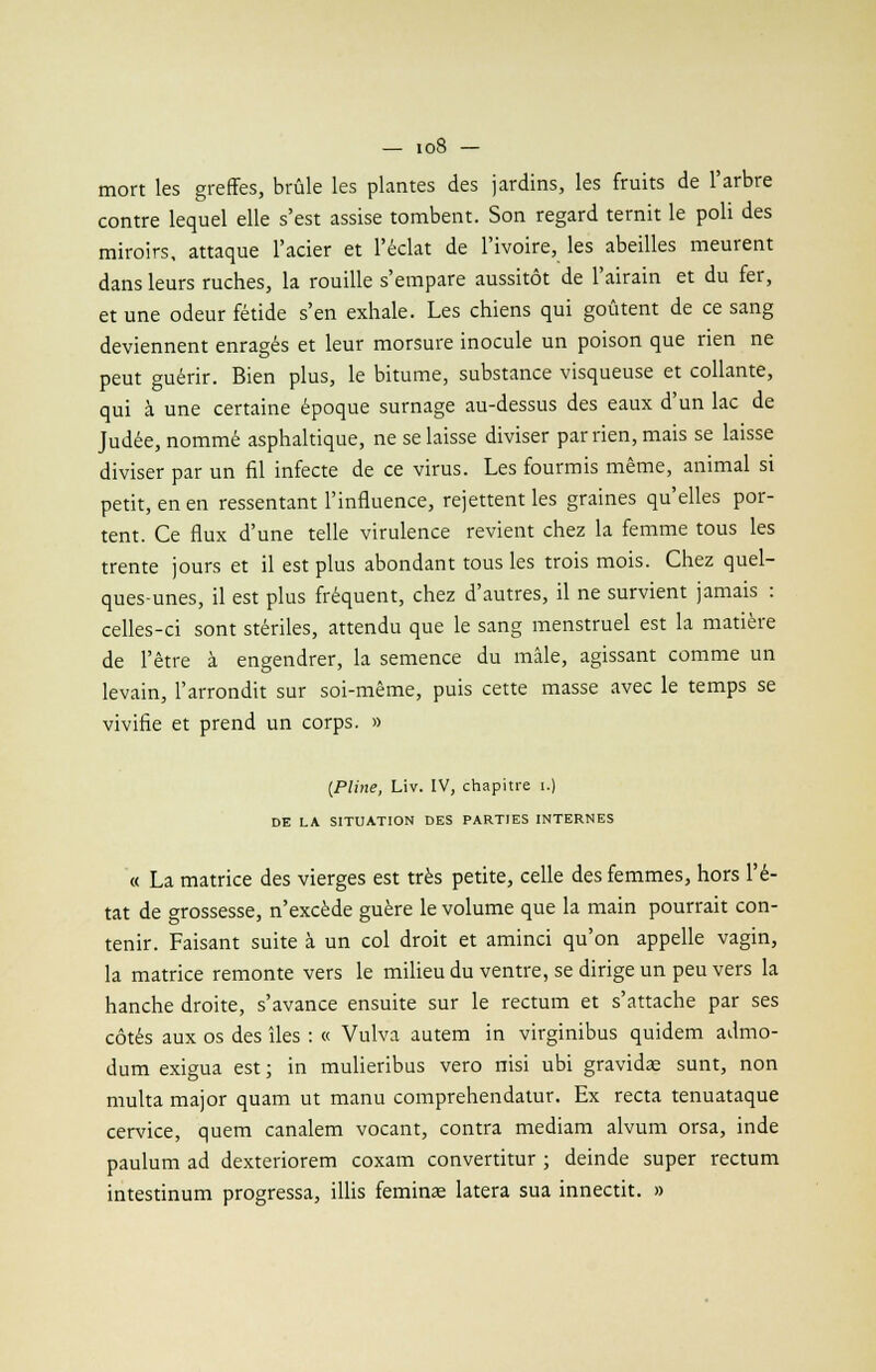 mort les greffes, brûle les plantes des jardins, les fruits de l'arbre contre lequel elle s'est assise tombent. Son regard ternit le poli des miroirs, attaque l'acier et l'éclat de l'ivoire, les abeilles meurent dans leurs ruches, la rouille s'empare aussitôt de l'airain et du fer, et une odeur fétide s'en exhale. Les chiens qui goûtent de ce sang deviennent enragés et leur morsure inocule un poison que rien ne peut guérir. Bien plus, le bitume, substance visqueuse et collante, qui à une certaine époque surnage au-dessus des eaux d'un lac de Judée, nommé asphaltique, ne se laisse diviser par rien, mais se laisse diviser par un fil infecte de ce virus. Les fourmis même, animal si petit, en en ressentant l'influence, rejettent les graines qu'elles por- tent. Ce flux d'une telle virulence revient chez la femme tous les trente jours et il est plus abondant tous les trois mois. Chez quel- ques-unes, il est plus fréquent, chez d'autres, il ne survient jamais : celles-ci sont stériles, attendu que le sang menstruel est la matière de l'être à engendrer, la semence du mâle, agissant comme un levain, l'arrondit sur soi-même, puis cette masse avec le temps se vivifie et prend un corps. » (Pline, Liv. IV, chapitre i.) DE LA SITUATION DES PARTIES INTERNES « La matrice des vierges est très petite, celle des femmes, hors l'é- tat de grossesse, n'excède guère le volume que la main pourrait con- tenir. Faisant suite à un col droit et aminci qu'on appelle vagin, la matrice remonte vers le milieu du ventre, se dirige un peu vers la hanche droite, s'avance ensuite sur le rectum et s'attache par ses côtés aux os des îles : « Vulva autem in virginibus quidem admo- dum exigua est ; in mulieribus vero nisi ubi gravidae sunt, non multa major quam ut manu comprehendatur. Ex recta tenuataque cervice, quem canalem vocant, contra mediam alvum orsa, inde paulum ad dexteriorem coxam convertitur ; deinde super rectum intestinum progressa, illis feminae latera sua innectit. »