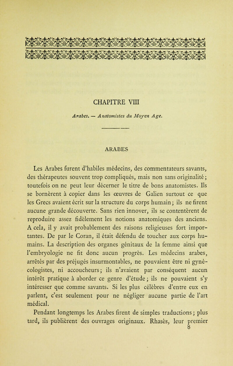 CHAPITRE VIII Arabes. — Anatomistes du Moyen Age. ARABES Les Arabes furent d'habiles médecins, des commentateurs savants, des thérapeutes souvent trop compliqués, mais non sans originalité ; toutefois on ne peut leur décerner le titre de bons anatomistes. Ils se bornèrent à copier dans les œuvres de Galien surtout ce que les Grecs avaient écrit sur la structure du corps humain; ils ne firent aucune grande découverte. Sans rien innover, ils se contentèrent de reproduire assez fidèlement les notions anatomiques des anciens. A cela, il y avait probablement des raisons religieuses fort impor- tantes. De par le Coran, il était défendu de toucher aux corps hu- mains. La description des organes génitaux de la femme ainsi que l'embryologie ne fit donc aucun progrès. Les médecins arabes, arrêtés par des préjugés insurmontables, ne pouvaient être ni gyné- cologistes, ni accoucheurs; ils n'avaient par conséquent aucun intérêt pratique à aborder ce genre d'étude ; ils ne pouvaient s'y intéresser que comme savants. Si les plus célèbres d'entre eux en parlent, c'est seulement pour ne négliger aucune partie de l'art médical. Pendant longtemps les Arabes firent de simples traductions ; plus tard, ils publièrent des ouvrages originaux. Rhasès, leur premier
