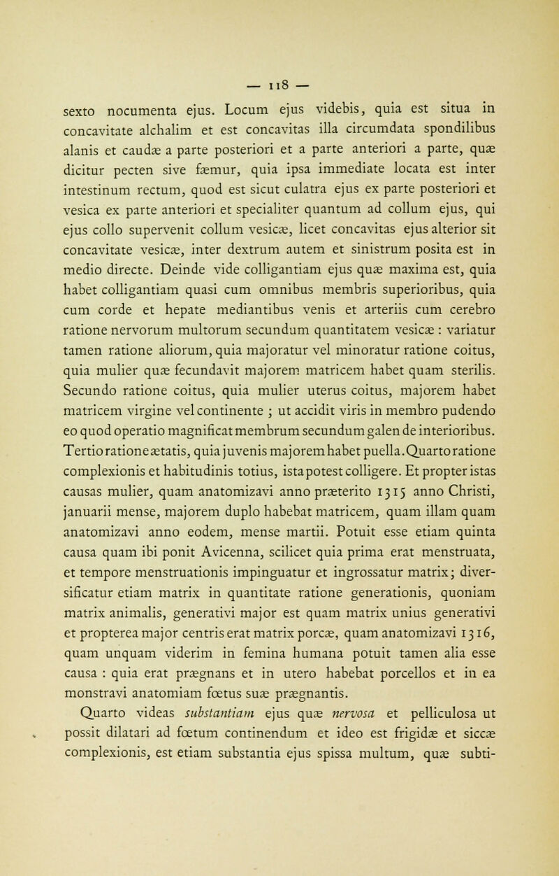 II» — sexto nocumenta ejus. Locum ejus videbis, quia est situa in concavitate alchalim et est concavitas illa circumdata spondilibus alanis et caudse a parte posteriori et a parte anteriori a parte, qua; dicitur pecten sive femur, quia ipsa immédiate locata est inter intestinum rectum, quod est sicut culatra ejus ex parte posteriori et vesica ex parte anteriori et specialiter quantum ad collum ejus, qui ejus collo supervenit collum vesicœ, licet concavitas ejusalterior sit concavitate vesica, inter dextrum autem et sinistrum posita est in medio directe. Deinde vide colligantiam ejus quas maxima est, quia habet colligantiam quasi cum omnibus membris superioribus, quia cum corde et hepate mediantibus venis et arteriis cum cerebro ratione nervorum multorum secundum quantitatem vesica; : variatur tamen ratione aliorum, quia majoratur vel minoratur ratione coi tus, quia mulier quaa fecundavit majorem matricem habet quam sterilis. Secundo ratione coitus, quia mulier utérus coitus, majorem habet matricem virgine vel continente ; ut accidit viris in membro pudendo eo quod operatio magnificat membrum secundum galen de interioribus. Tertio ratione setatis, quia juvenis majorem habet puella.Quarto ratione complexionis et habitudinis totius, istapotestcolligere. Et propteristas causas mulier, quam anatomizavi anno prœterito 1315 anno Christi, januarii mense, majorem duplo habebat matricem, quam illam quam anatomizavi anno eodem, mense mardi. Potuit esse etiam quinta causa quam ibi ponit Avicenna, scilicet quia prima erat menstruata, et tempore menstruationis impinguatur et ingrossatur matrix; diver- sificatur etiam matrix in quantitate ratione generationis, quoniam matrix animalis, generativi major est quam matrix unius generativi et propterea major centris erat matrix porcje, quam anatomizavi 1316, quam unquam viderim in femina humana potuit tamen alia esse causa : quia erat praegnans et in utero habebat porcellos et in ea monstravi anatomiam fœtus suas prasgnantis. Quarto videas substantiam ejus qua; nervosa et pelliculosa ut possit dilatari ad fœtum continendum et ideo est frigidas et siccœ complexionis, est etiam substantia ejus spissa multum, quas subti-