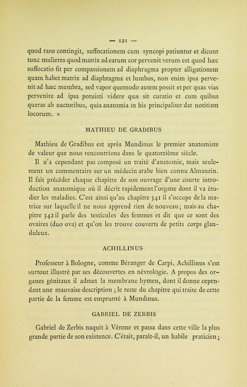 quod raro contingit, suffocationem cum syncopi patiuntur et dicunt tune mulieres quod matrix ad earum cor pervenit verum est quod hase suffocatio fit per compassionem ad diaphragma propter alligationem quam habet matrix ad diaphragma et lumbos, non enim ipsa perve- nit ad ha?c membra, sed vapor quomodo autem possit et per quas vias pervenire ad ipsa potuisti videre quas sit curatio et cum quibus queras ab auctoribus, quia anatomia in his principaliter dat notitiam locorum. » MATHIEU DE GRADIBUS Mathieu de Gradibus est après Mundinus le premier anatomiste de valeur que nous rencontrions dans le quatorzième siècle. Il n'a cependant pas composé un traité d'anatomie, mais seule- ment un commentaire sur un médecin arabe bien connu Almanzin. Il fait précéder chaque chapitre de son ouvrage d'une courte intro- duction anatomique où il décrit rapidement l'organe dont il va étu- dier les maladies. C'est ainsi qu'au chapitre 341 il s'occupe delà ma- trice sur laquelle il ne nous apprend rien de nouveau ; mais au cha- pitre 3 42 il parle des testicules des femmes et dit que ce sont des ovaires (duo ova) et qu'on les trouve couverts de petits corps glan- duleux. ACHILLINUS Professeur à Bologne, comme Béranger de Carpi, Achillinus s'est surtout illustré par ses découvertes en névrologie. A propos des or- ganes génitaux il admet la membrane hymen, dont il donne cepen- dant une mauvaise description ; le reste du chapitre qui traite de cette partie de la femme est emprunté à Mundinus. GABRIEL DE ZERBIS Gabriel de Zerbis naquit à Vérone et passa dans cette ville la plus grande partie de son existence. C'était, paraît-il, un habile praticien ;