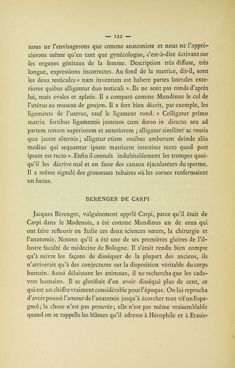 nous ne l'envisagerons que comme anatomiste et nous ne l'appré- cierons même qu'en tant que gynécologue, c'est-à-dire écrivant sur les organes génitaux de la femme. Description très diffuse, très longue, expressions incorrectes. Au fond de la matrice, dit-il, sont les deux testicules « nam inventum est habere partes latérales exte- riores quibus alligantur duo testiculi ». Ils ne sont pas ronds d'après lui, mais ovales et aplatis. Il a comparé comme Mundinus le col de l'utérus au museau de goujon. Il a fort bien décrit, par exemple, les ligaments de l'utérus, sauf le ligament rond. « Colligatur primo matrix fortibus ligamentis justenos cum dorso in directo seu ad partem renum superiorem et anteriorem ; alligatur similiter ac vessia qua; jaceat alternis ; alligatur etiam ossibus amborum deinde aliis médius qui sequantur ipsam matricem intestino recto quod post ipsam est recto ». Enfin il connaît indubitablement les trompes quoi- qu'il les décrive mal et en fasse des canaux éjaculateurs du sperme. Il a même signalé des grossesses tubaires où les cornes renfermaient un fœtus. BERENGER DE CARPI Jacques Bérenger, vulgairement appelé Carpi, parce qu'il était de Carpi dans le Modenois, a été comme Mundinus un de ceux qui ont faire refleurir en Italie ces deux sciences soeurs, la chirurgie et l'anatomie. Notons qu'il a été une de ses premières gloires de l'il- lustre faculté de médecine de Bologne. Il s'était rendu bien compte qu'à suivre les façons de disséquer de la plupart des anciens, ils n'arriverait qu'à des conjectures sur la disposition véritable du corps humain. Aussi délaissant les animaux, il ne rechercha que les cada- vres humains. Il se glorifiait d'en avoir disséqué plus de cent, ce qui est un chiffre vraiment considérable pourl'époque. On lui reprocha d'avoirpoussél'amourdel'anatomie jusqu'à écorcher tout vifunEspa- gnol; la chose n'est pas prouvée; elle n'est pas même vraisemblable quand on se rappelle les blâmes qu'il adresse à Hérophile et à Erasis-