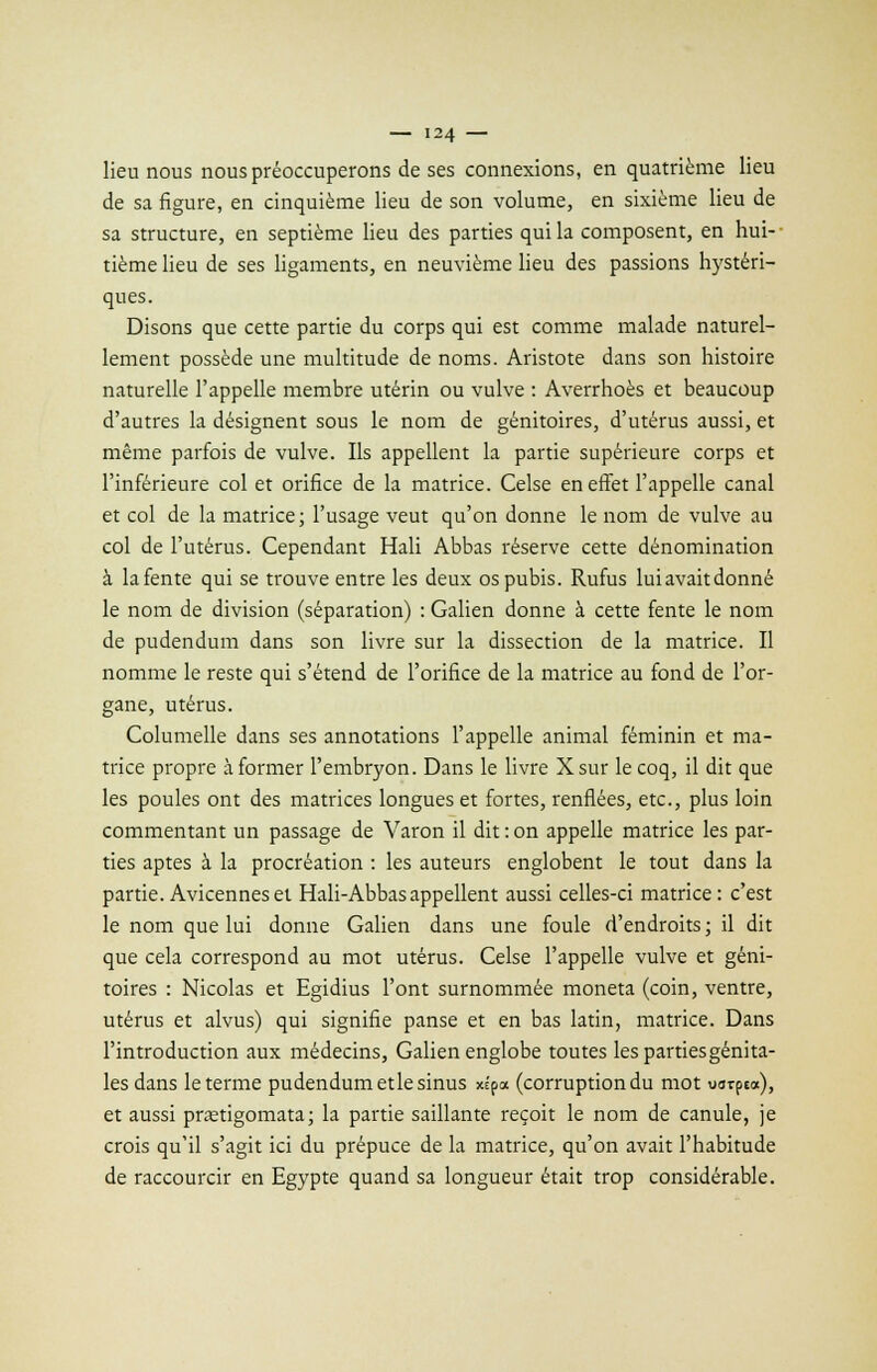 lieu nous nous préoccuperons de ses connexions, en quatrième lieu de sa figure, en cinquième lieu de son volume, en sixième lieu de sa structure, en septième lieu des parties qui la composent, en hui- tième lieu de ses ligaments, en neuvième lieu des passions hystéri- ques. Disons que cette partie du corps qui est comme malade naturel- lement possède une multitude de noms. Aristote dans son histoire naturelle l'appelle membre utérin ou vulve : Averrhoès et beaucoup d'autres la désignent sous le nom de génitoires, d'utérus aussi, et même parfois de vulve. Ils appellent la partie supérieure corps et l'inférieure col et orifice de la matrice. Celse en effet l'appelle canal et col de la matrice; l'usage veut qu'on donne le nom de vulve au col de l'utérus. Cependant Hali Abbas réserve cette dénomination à la fente qui se trouve entre les deux os pubis. Rufus lui avait donné le nom de division (séparation) : Galien donne à cette fente le nom de pudendum dans son livre sur la dissection de la matrice. Il nomme le reste qui s'étend de l'orifice de la matrice au fond de l'or- gane, utérus. Columelle dans ses annotations l'appelle animal féminin et ma- trice propre à former l'embryon. Dans le livre X sur le coq, il dit que les poules ont des matrices longues et fortes, renflées, etc., plus loin commentant un passage de Varon il dit : on appelle matrice les par- ties aptes à la procréation : les auteurs englobent le tout dans la partie. Avicenneset Hali-Abbasappellent aussi celles-ci matrice: c'est le nom que lui donne Galien dans une foule d'endroits ; il dit que cela correspond au mot utérus. Celse l'appelle vulve et géni- toires : Nicolas et Egidius l'ont surnommée moneta (coin, ventre, utérus et alvus) qui signifie panse et en bas latin, matrice. Dans l'introduction aux médecins, Galien englobe toutes les parties génita- les dans le terme pudendum etle sinus xépa (corruption du mot uorpea), et aussi prœtigomata; la partie saillante reçoit le nom de canule, je crois qu'il s'agit ici du prépuce de la matrice, qu'on avait l'habitude de raccourcir en Egypte quand sa longueur était trop considérable.