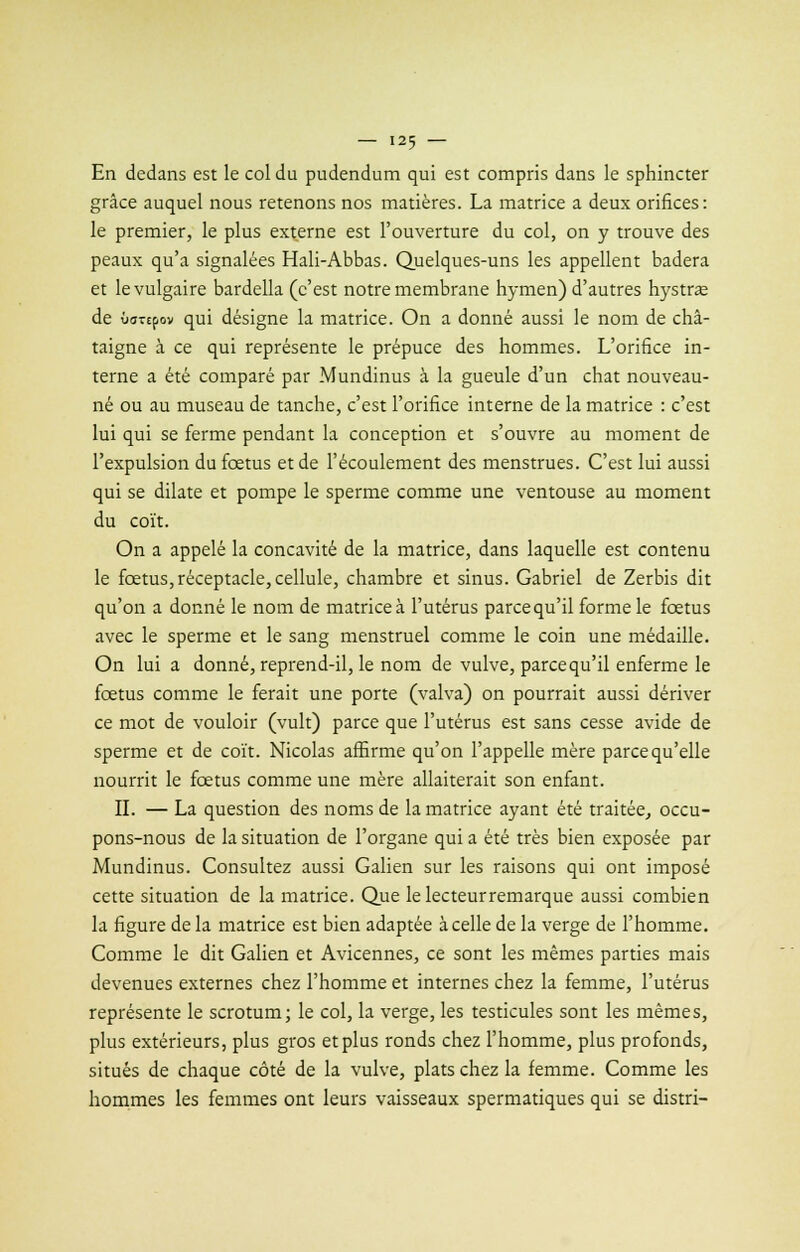 En dedans est le col du pudendum qui est compris dans le sphincter grâce auquel nous retenons nos matières. La matrice a deux orifices: le premier, le plus externe est l'ouverture du col, on y trouve des peaux qu'a signalées Hali-Abbas. Quelques-uns les appellent badera et le vulgaire bardella (c'est notre membrane hymen) d'autres hystrœ de ôoTtpov qui désigne la matrice. On a donné aussi le nom de châ- taigne à ce qui représente le prépuce des hommes. L'orifice in- terne a été comparé par Mundinus à la gueule d'un chat nouveau- né ou au museau de tanche, c'est l'orifice interne de la matrice : c'est lui qui se ferme pendant la conception et s'ouvre au moment de l'expulsion du fœtus et de l'écoulement des menstrues. C'est lui aussi qui se dilate et pompe le sperme comme une ventouse au moment du coït. On a appelé la concavité de la matrice, dans laquelle est contenu le fœtus, réceptacle, cellule, chambre et sinus. Gabriel de Zerbis dit qu'on a donné le nom de matrice à l'utérus parce qu'il forme le fœtus avec le sperme et le sang menstruel comme le coin une médaille. On lui a donné, reprend-il, le nom de vulve, parce qu'il enferme le fœtus comme le ferait une porte (valva) on pourrait aussi dériver ce mot de vouloir (vult) parce que l'utérus est sans cesse avide de sperme et de coït. Nicolas affirme qu'on l'appelle mère parce qu'elle nourrit le fœtus comme une mère allaiterait son enfant. IL — La question des noms de la matrice ayant été traitée, occu- pons-nous de la situation de l'organe qui a été très bien exposée par Mundinus. Consultez aussi Galien sur les raisons qui ont imposé cette situation de la matrice. Que lelecteurremarque aussi combien la figure de la matrice est bien adaptée à celle de la verge de l'homme. Comme le dit Galien et Avicennes, ce sont les mêmes parties mais devenues externes chez l'homme et internes chez la femme, l'utérus représente le scrotum; le col, la verge, les testicules sont les mêmes, plus extérieurs, plus gros et plus ronds chez l'homme, plus profonds, situés de chaque côté de la vulve, plats chez la femme. Comme les hommes les femmes ont leurs vaisseaux spermatiques qui se distri-