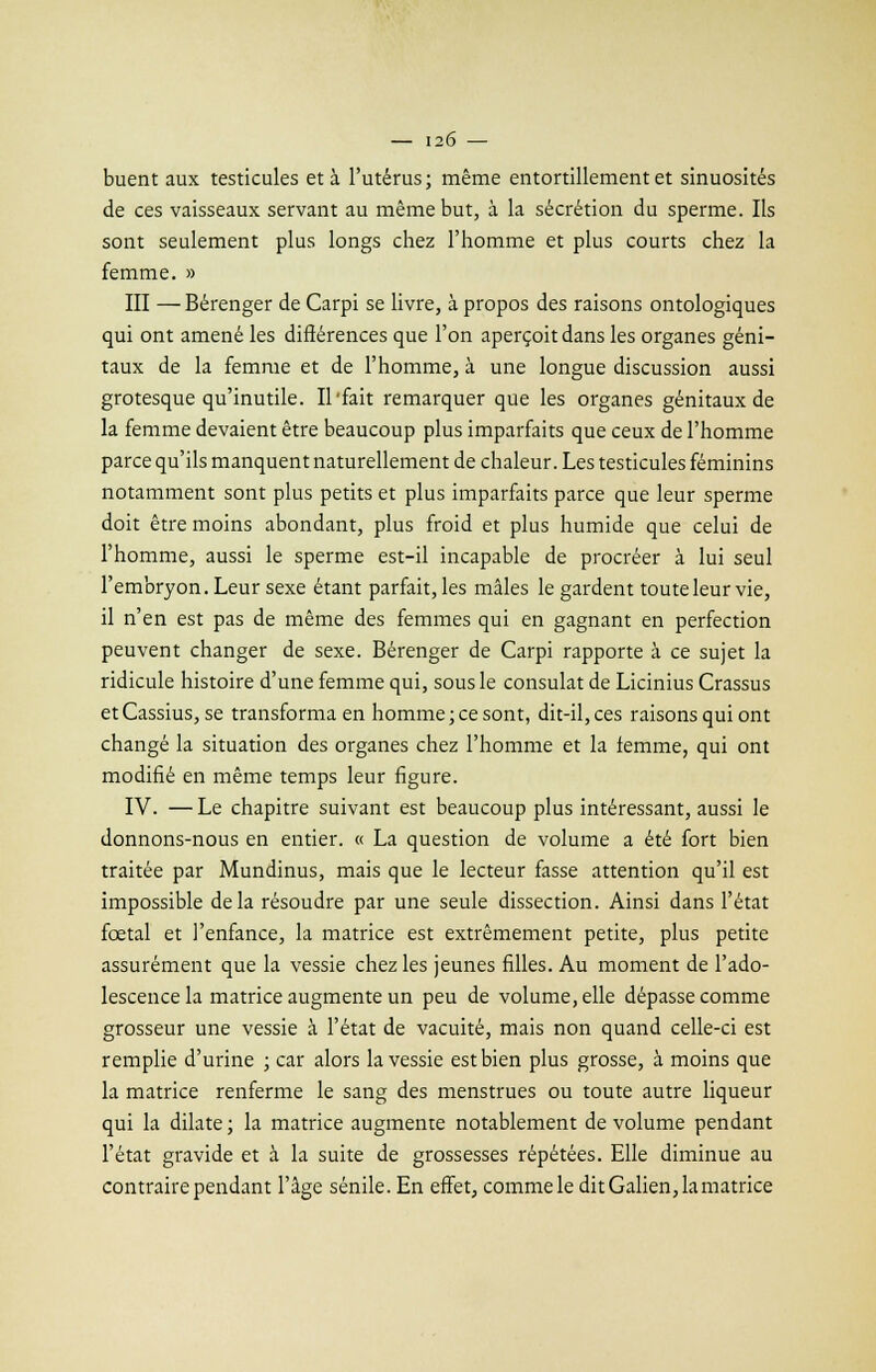 buent aux testicules et à l'utérus; même entortillement et sinuosités de ces vaisseaux servant au même but, à la sécrétion du sperme. Ils sont seulement plus longs chez l'homme et plus courts chez la femme. » III — Bérenger de Carpi se livre, à propos des raisons ontologiques qui ont amené les différences que l'on aperçoit dans les organes géni- taux de la femme et de l'homme, à une longue discussion aussi grotesque qu'inutile. Il'fait remarquer que les organes génitaux de la femme devaient être beaucoup plus imparfaits que ceux de l'homme parce qu'ils manquent naturellement de chaleur. Les testicules féminins notamment sont plus petits et plus imparfaits parce que leur sperme doit être moins abondant, plus froid et plus humide que celui de l'homme, aussi le sperme est-il incapable de procréer à lui seul l'embryon. Leur sexe étant parfait, les mâles le gardent toute leur vie, il n'en est pas de même des femmes qui en gagnant en perfection peuvent changer de sexe. Bérenger de Carpi rapporte à ce sujet la ridicule histoire d'une femme qui, sous le consulat de Licinius Crassus etCassius, se transforma en homme;ce sont, dit-il, ces raisons qui ont changé la situation des organes chez l'homme et la femme, qui ont modifié en même temps leur figure. IV. —Le chapitre suivant est beaucoup plus intéressant, aussi le donnons-nous en entier. « La question de volume a été fort bien traitée par Mundinus, mais que le lecteur fasse attention qu'il est impossible delà résoudre par une seule dissection. Ainsi dans l'état fœtal et l'enfance, la matrice est extrêmement petite, plus petite assurément que la vessie chez les jeunes filles. Au moment de l'ado- lescence la matrice augmente un peu de volume, elle dépasse comme grosseur une vessie à l'état de vacuité, mais non quand celle-ci est remplie d'urine ; car alors la vessie est bien plus grosse, à moins que la matrice renferme le sang des menstrues ou toute autre liqueur qui la dilate ; la matrice augmente notablement de volume pendant l'état gravide et à la suite de grossesses répétées. Elle diminue au contraire pendant l'âge sénile. En effet, comme le ditGalien,lamatrice