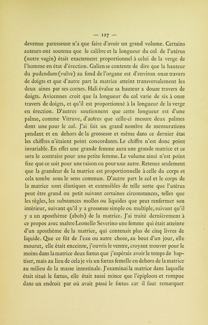 devenue paresseuse n'a que faire d'avoir un grand volume. Certains auteurs ont soutenu que le calibre et la longueur du col de l'utérus (notre vagin) était exactement proportionnel à celui de la verge de l'homme en état d'érection. Galiense contente de dire que la hauteur du pudendum (vulve) au fond de l'organe est d'environ onze travers de doigts et que d'autre part la matrice atteint transversalement les deux aines par ses cornes. Hali évalue sa hauteur a douze travers de doigts. Avicennes croit que la longueur du col varie de six à onze travers de doigts, et qu'il est proportionné à la longueur de la verge en érection. D'autres soutiennent que cette longueur est d'une palme, comme Vitruve, d'autres que celle-ci mesure deux palmes dont une pour le col. J'ai fait un grand nombre de mensurations pendant et en dehors de la grossesse et même dans ce dernier état les chiffres n'étaient point concordants. Le chiffre n'est donc point invariable. En effet une grande femme aura une grande matrice et ce sera le contraire pour une petite femme. Le volume ainsi n'est point fixe que ce soit pour une raison ou pour une autre. Retenez seulement que la grandeur de la matrice est proportionnelle à celle du corps et cela tombe sous le sens commun. D'autre part le col et le corps de la matrice sont élastiques et extensibles de telle sorte que l'utérus peut être grand ou petit suivant certaines circonstances, telles que les règles, les substances molles ou liquides que peut renfermer son intérieur, suivant qu'il y a grossesse simple ou multiple, suivant qu'il y a un aposthème (abcès) de la matrice. J'ai traité dernièrement à ce propos avec maître Leonello Severino une femme qui était atteinte d'un aposthème de la matrice, qui contenait plus de cinq livres de liquide. Que ce fût de l'eau ou autre chose, au bout d'un jour, elle mourut, elle était enceinte, j'ouvris le ventre, croyant trouver pour le moins dans la matrice deux fœtus que j'espérais avoir le temps de bap- tiser, mais au lieu de cela j e vis un fœtus femelle en dehors de la matrice au milieu de la masse intestinale. J'examinai la matrice dans laquelle était situé le fœtus, elle était aussi mince que l'épiploon et rompue dans un endroit par où avait passé le fœtus car il faut remarquer