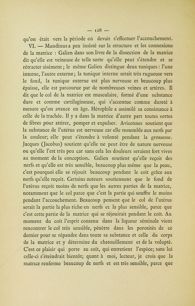 qu'on était vers la période où devait s'effectuer l'accouchement. VI. — Mundinus a peu insisté sur la structure et les connexions de la matrice : Galien dans son livre de la dissection de la matrice dit qu'elle est veineuse de telle sorte qu'elle peut s'étendre et se rétracter aisément ; le même Galien distingue deux tuniques : l'une interne, l'autre externe; la tunique interne serait très rugueuse vers le fond, la tunique externe est plus nerveuse et beaucoup plus épaisse, elle est parcourue par de nombreuses veines et artères. Il dit que le col de la matrice est musculaire, formé d'une substance dure et comme cartilagineuse, qui s'accentue comme dureté à mesure qu'on avance en âge. Hérophile a assimilé sa consistance à celle de la trachée. Il y a dans la matrice d'autre part toutes sortes de fibres pour attirer, pomper et expulser. Avicennes soutient que la substance de l'utérus est nerveuse car elle ressemble aux nerfs par la couleur; elle peut s'étendre à volonté pendant la grossesse. Jacques (Jacobus) soutient qu'elle ne peut être de nature nerveuse ou qu'elle l'est très peu car sans cela les douleurs seraient fort vives au moment de la conception. Galien soutient qu'elle reçoit des nerfs et qu'elle est très sensible, beaucoup plus même que la peau, c'est pourquoi elle se réjouit beaucoup pendant le coït grâce aux nerfs qu'elle reçoit. Certains auteurs soutiennent que le fond de l'utérus reçoit moins de nerfs que les autres parties de la matrice, notamment que le col parce que c'est la partie qui souffre le moins pendant l'accouchement. Beaucoup pensent que le col de l'utérus serait la partie la plus riche en nerfs et la plus sensible, parce que c'est cette partie de la matrice qui se réjouirait pendant le coït. Au moment du coït l'esprit contenu dans la liqueur séminale vient rencontrer le col très sensible, pénètre dans les porosités de ce dernier pour se répandre dans toute sa substance et celle du corps de la matrice et y détermine du chatouillement et de la volupté. C'est ce plaisir qui porte au coït, qui entretient l'espèce; sans lui celle-ci s'éteindrait bientôt; quant à moi, lecteur, je crois que la matrice renferme beaucoup de nerfs et est très sensible, parce que