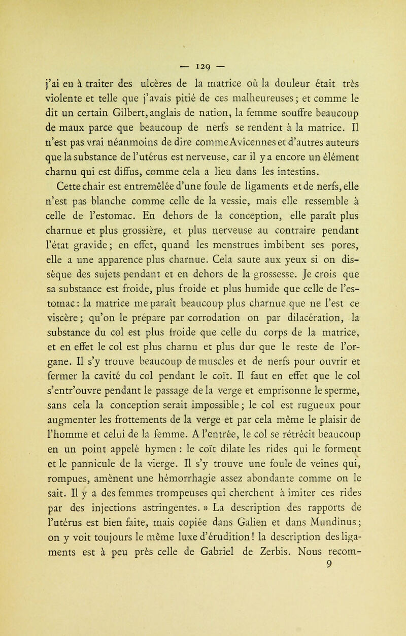 j'ai eu à traiter des ulcères de la matrice où la douleur était très violente et telle que j'avais pitié de ces malheureuses; et comme le dit un certain Gilbert,anglais de nation, la femme souffre beaucoup de maux parce que beaucoup de nerfs se rendent à la matrice. Il n'est pas vrai néanmoins de dire comme Avicennes et d'autres auteurs que la substance de l'utérus est nerveuse, car il y a encore un élément charnu qui est diffus, comme cela a lieu dans les intestins. Cette chair est entremêlée d'une foule de ligaments et de nerfs, elle n'est pas blanche comme celle de la vessie, mais elle ressemble à celle de l'estomac. En dehors de la conception, elle paraît plus charnue et plus grossière, et plus nerveuse au contraire pendant l'état gravide; en effet, quand les menstrues imbibent ses pores, elle a une apparence plus charnue. Cela saute aux yeux si on dis- sèque des sujets pendant et en dehors de la grossesse. Je crois que sa substance est froide, plus froide et plus humide que celle de l'es- tomac: la matrice me paraît beaucoup plus charnue que ne l'est ce viscère; qu'on le prépare par corrodation on par dilacération, la substance du col est plus froide que celle du corps de la matrice, et en effet le col est plus charnu et plus dur que le reste de l'or- gane. Il s'y trouve beaucoup de muscles et de nerfs pour ouvrir et fermer la cavité du col pendant le coït. Il faut en effet que le col s'entr'ouvre pendant le passage de la verge et emprisonne le sperme, sans cela la conception serait impossible ; le col est rugueux pour augmenter les frottements de la verge et par cela même le plaisir de l'homme et celui de la femme. A l'entrée, le col se rétrécit beaucoup en un point appelé hymen : le coït dilate les rides qui le forment et le pannicule de la vierge. Il s'y trouve une foule de veines qui, rompues, amènent une hémorrhagie assez abondante comme on le sait. Il y a des femmes trompeuses qui cherchent à imiter ces rides par des injections astringentes. » La description des rapports de l'utérus est bien faite, mais copiée dans Galien et dans Mundinus ; on y voit toujours le même luxe d'érudition! la description des liga- ments est à peu près celle de Gabriel de Zerbis. Nous recom- 9