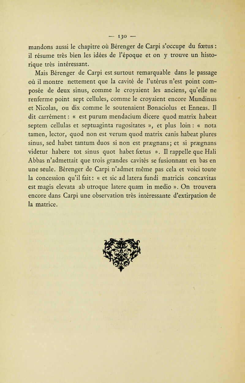— i3o — mandons aussi le chapitre où Bérenger de Carpi s'occupe du fœtus : il résume très bien les idées de l'époque et on y trouve un histo- rique très intéressant. Mais Bérenger de Carpi est surtout remarquable dans le passage où il montre nettement que la cavité de l'utérus n'est point com- posée de deux sinus, comme le croyaient les anciens, qu'elle ne renferme point sept cellules, comme le croyaient encore Mundinus et Nicolas, ou dix comme le soutenaient Bonaciolus et Enneas. Il dit carrément : « est purum mendacium dicere quod matrix habeat septem cellulas et septuaginta rugositates », et plus loin : « nota tamen, lector, quod non est verum quod matrix canis habeat plures sinus, sed habet tantum duos si non est prsgnans ; et si pragnans videtur habere tôt sinus quot habet fœtus ». Il rappelle que Hali Abbas n'admettait que trois grandes cavités se fusionnant en bas en une seule. Bérenger de Carpi n'admet même pas cela et voici toute la concession qu'il fait : « et sic ad latera fundi matricis concavitas est m agis elevata ab utroque latere quam in medio ». On trouvera encore dans Carpi une observation très intéressante d'extirpation de la matrice.