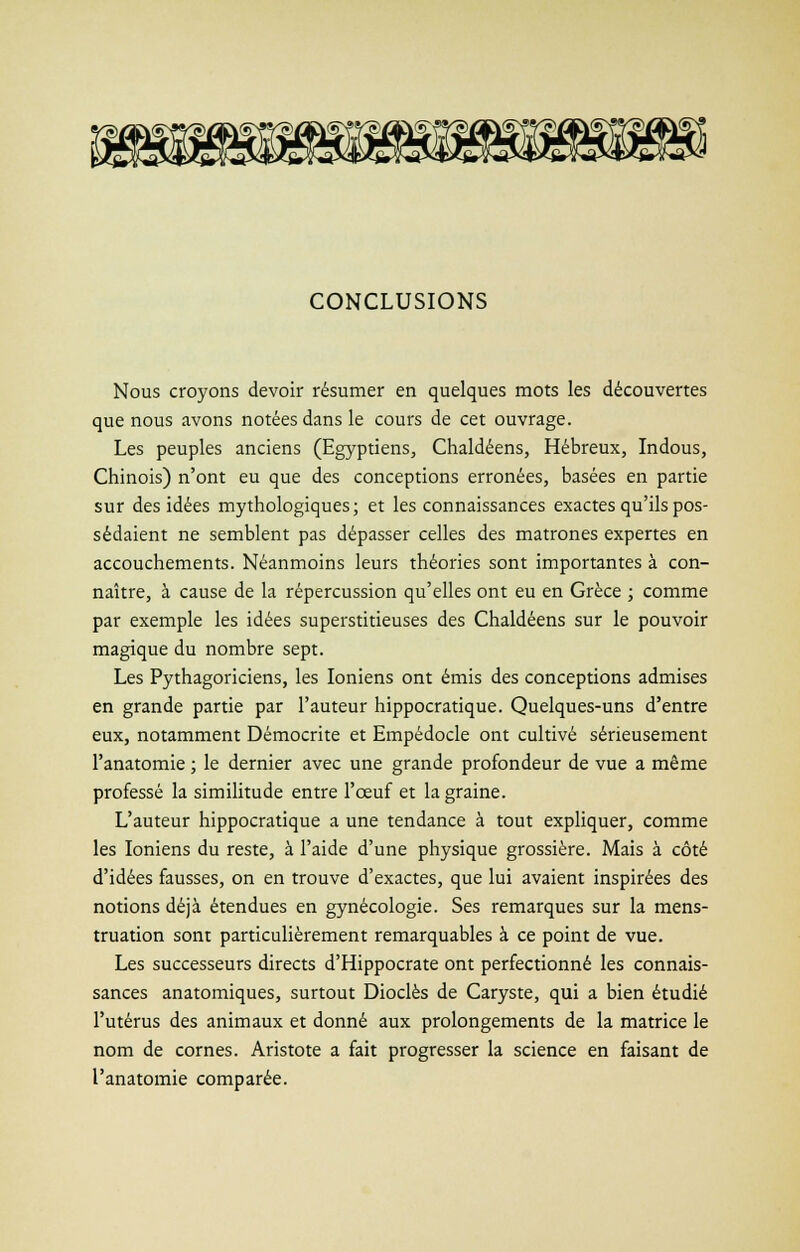 CONCLUSIONS Nous croyons devoir résumer en quelques mots les découvertes que nous avons notées dans le cours de cet ouvrage. Les peuples anciens (Egyptiens, Chaldéens, Hébreux, Indous, Chinois) n'ont eu que des conceptions erronées, basées en partie sur des idées mythologiques; et les connaissances exactes qu'ils pos- sédaient ne semblent pas dépasser celles des matrones expertes en accouchements. Néanmoins leurs théories sont importantes à con- naître, à cause de la répercussion qu'elles ont eu en Grèce ; comme par exemple les idées superstitieuses des Chaldéens sur le pouvoir magique du nombre sept. Les Pythagoriciens, les Ioniens ont émis des conceptions admises en grande partie par l'auteur hippocratique. Quelques-uns d'entre eux, notamment Démocrite et Empédocle ont cultivé sérieusement l'anatomie ; le dernier avec une grande profondeur de vue a même professé la similitude entre l'œuf et la graine. L'auteur hippocratique a une tendance à tout expliquer, comme les Ioniens du reste, à l'aide d'une physique grossière. Mais à côté d'idées fausses, on en trouve d'exactes, que lui avaient inspirées des notions déjà étendues en gynécologie. Ses remarques sur la mens- truation sont particulièrement remarquables à ce point de vue. Les successeurs directs d'Hippocrate ont perfectionné les connais- sances anatomiques, surtout Dioclès de Caryste, qui a bien étudié l'utérus des animaux et donné aux prolongements de la matrice le nom de cornes. Aristote a fait progresser la science en faisant de l'anatomie comparée.