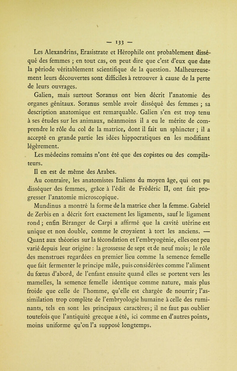 Les Alexandrins, Erasistrate et Hérophile ont probablement dissé- qué des femmes ; en tout cas, on peut dire que c'est d'eux que date la période véritablement scientifique de la question. Malheureuse- ment leurs découvertes sont difficiles à retrouver à cause de la perte de leurs ouvrages. Galien, mais surtout Soranus ont bien décrit l'anatomie des organes génitaux. Soranus semble avoir disséqué des femmes ; sa description anatomique est remarquable. Galien s'en est trop tenu à ses études sur les animaux, néanmoins il a eu le mérite de com- prendre le rôle du col de la matrice, dont il fait un sphincter ; il a accepté en grande partie les idées hippocratiques en les modifiant légèrement. Les médecins romains n'ont été que des copistes ou des compila- teurs. Il en est de même des Arabes. Au contraire, les anatomistes Italiens du moyen âge, qui ont pu disséquer des femmes, grâce à l'édit de Frédéric II, ont fait pro- gresser l'anatomie microscopique. Mundinus a montré la forme de la matrice chez la femme. Gabriel de Zerbis en a décrit fort exactement les ligaments, sauf le ligament rond ; enfin Béranger de Carpi a affirmé que la cavité utérine est unique et non double, comme le croyaient à tort les anciens. — Quant aux théories sur la fécondation et l'embryogénie, elles ont peu varié depuis leur origine : la grossesse de sept et de neuf mois; le rôle des menstrues regardées en premier lieu comme la semence femelle que fait fermenter le principe mâle, puis considérées comme l'aliment du fœtus d'abord, de l'enfant ensuite quand elles se portent vers les mamelles, la semence femelle identique comme nature, mais plus froide que celle de l'homme, qu'elle est chargée de nourrir; l'as- similation trop complète de l'embryologie humaine à celle des rumi- nants, tels en sont les principaux caractères; il ne faut pas oublier toutefois que l'antiquité grecque a été, ici comme en d'autres points, moins uniforme qu'on l'a supposé longtemps.