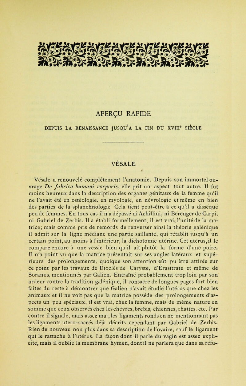 APERÇU RAPIDE DEPUIS LA RENAISSANCE JUSQU'A LA FIN DU XVIIIe SIÈCLE VESALE Vésale a renouvelé complètement l'anatomie. Depuis son immortel ou- vrage De fabrica humani corporis, elle prit un aspect tout autre. Il fut moins heureux dans la description des organes génitaux de la femme qu'il ne l'avait été en ostéologie, en myologie, en névrologie et même en bien des parties de la splanchnologie Cela tient peut-être à ce qu'il a disséqué peu de femmes. En tous cas il n'a dépassé ni Achillini, ni Bérenger de Carpi, ni Gabriel de Zerbis. Il a établi formellement, il est vrai, l'unité de la ma- trice; mais comme pris de remords de renverser ainsi la théorie galénique il admit sur la ligne médiane une partie saillante, qui rétablit jusqu'à un certain point, au moins à l'intérieur, la dichotomie utérine. Cet utérus, il le compare encore à une vessie bien qu'il ait plutôt la forme d'une poire. Il n'a point vu que la matrice présentait sur ses angles latéraux et supé- rieurs des prolongements, quoique son attention eût pu être attirée sur ce point par les travaux de Dioclès de Caryste, d'Erasitrate et même de Soranus, mentionnés par Galien. Entraîné probablement trop loin par son ardeur contre la tradition galénique, il consacre de longues pages fort bien faites du reste à démontrer que Galien n'avait étudié l'utérus que chez les animaux et il ne voit pas que la matrice possède des prolongements d'as- pects un peu spéciaux, il est vrai, chez la femme, mais de même nature en somme que ceux observés chez les chèvres, brebis, chiennes, chattes, etc. Par contre il signale, mais assez mal, les ligaments ronds en ne mentionnant pas les ligaments utero-sacrés déjà décrits cependant par Gabriel de Zerbis. Rien de nouveau non plus dans sa description de l'ovaire, sauf le ligament qui le rattache à l'utérus. La façon dont il parle du vagin est assez expli- cite, mais il oublie la membrane hymen, dont il ne parlera que dans sa réfu-
