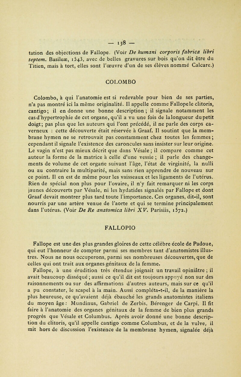 - i38- tation des objections de Fallope. (Voir De humani corporis fabrica libri septem. Basilea;, ib^i, avec de belles gravures sur bois qu'on dit être du Titien, mais à tort, elles sont l'oeuvre d'un de ses élèves nommé Calcare.) COLOMBO Colombo, à qui l'anatomie est si redevable pour bien de ses parties, n'a pas montré ici la même originalité. Il appelle comme Fallope le clitoris, cantigo; il en donne une bonne description; il signale notamment les cas d'hypertrophie de cet organe, qu'il a vu une fois de la longueur du petit doigt; pas plus que les auteurs qui l'ont précédé, il ne parle des corps ca- verneux : cette découverte était réservée à Graaf. Il soutint que la mem- brane hymen ne se retrouvait pas constamment chez toutes les femmes ; cependant il signale l'existence des caroncules sans insister sur leur origine. Le vagin n'est pas mieux décrit que dans Vésale; il compare comme cet auteur la forme de la matrice à celle d'une vessie ; il parle des change- ments de volume de cet organe suivant l'âge, l'état de virginité, la nulli ou au contraire la multiparité, mais sans rien apprendre de nouveau sur ce point. Il en est de même pour les vaisseaux et les ligaments de l'utérus. Rien de spécial non plus pour l'ovaire, il n'y fait remarquer ni les corps jaunes découverts par Vésale, ni les hydatides signalés par Fallope et dont Graaf devait montrer plus tard toute l'importance. Ces organes, dit-il, sont nourris par une artère venue de l'aorte et qui se termine principalement dans l'utérus. (Voir De Re anatomica libri XV. Parisiis, 1572.) FALLOPIO Fallope est une des plus grandes gloires de cette célèbre école de Padoue, qui eut l'honneur de compter parmi ses membres tant d'anatomistes illus- tres. Nous ne nous occuperons, parmi ses nombreuses découvertes, que de celles qui ont trait aux organes génitaux delà femme. Fallope, à une érudition très étendue joignait un travail opiniâtre ; il avait beaucoup disséqué ; aussi ce qu'il dit est toujours appuyé non sur des raisonnements ou sur des affirmations d'autres auteurs, mais sur ce qu'il a pu constater, le scapel à la main. Aussi compléta-t-il, de la manière la plus heureuse, ce qu'avaient déjà ébauché les grands anatomistes italiens du moyen âge : Mundinus, Gabriel de Zerbis, Bérenger de Carpi. Il fit faire à l'anatomie des organes génitaux de la femme de bien plus grands progrès que Vésale et Columbus. Après avoir donné une bonne descrip- tion du clitoris, qu'il appelle cantigo comme Columbus, et de la vulve, il mit hors de discussion l'existence de la membrane hymen, signalée déjà