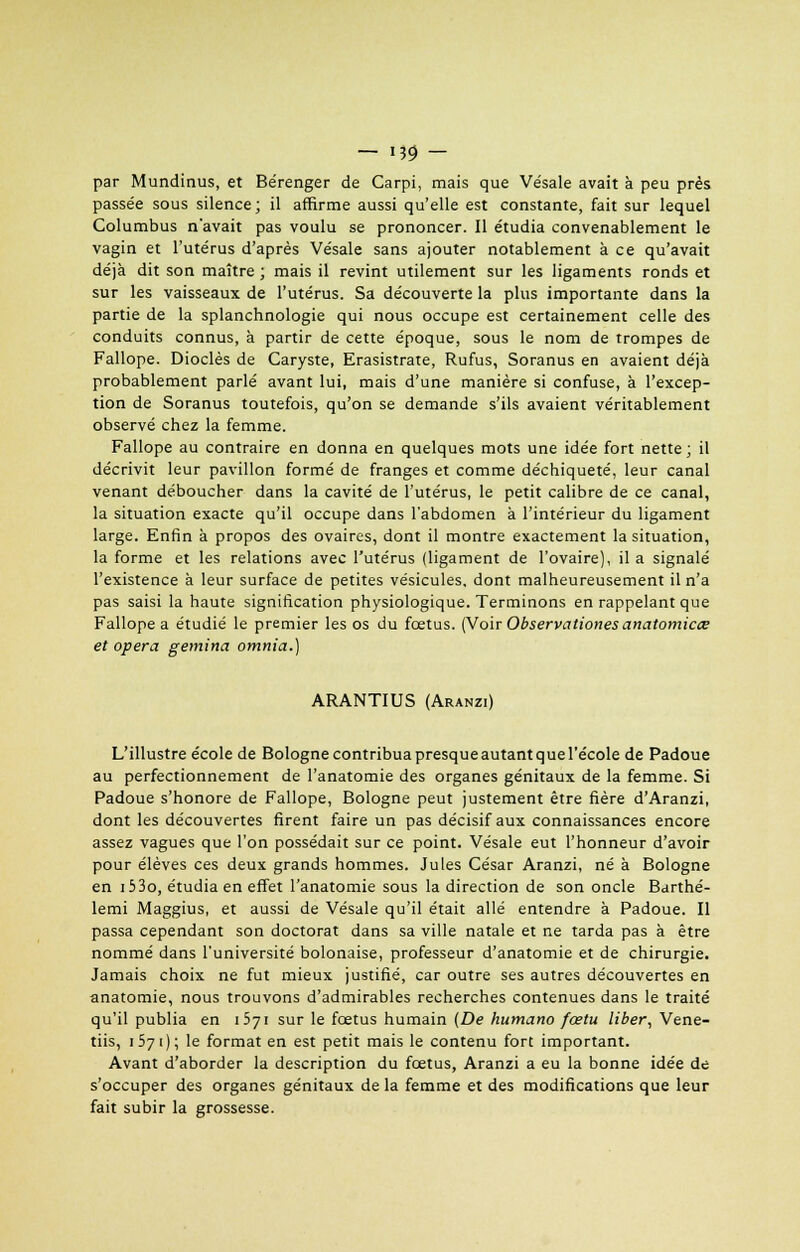 par Mundinus, et Bérenger de Carpi, mais que Ve'sale avait à peu près passée sous silence; il affirme aussi qu'elle est constante, fait sur lequel Columbus n'avait pas voulu se prononcer. Il étudia convenablement le vagin et l'utérus d'après Ve'sale sans ajouter notablement à ce qu'avait déjà dit son maître ; mais il revint utilement sur les ligaments ronds et sur les vaisseaux de l'utérus. Sa découverte la plus importante dans la partie de la splanchnologie qui nous occupe est certainement celle des conduits connus, à partir de cette époque, sous le nom de trompes de Fallope. Dioclès de Caryste, Erasistrate, Rufus, Soranus en avaient déjà probablement parlé avant lui, mais d'une manière si confuse, à l'excep- tion de Soranus toutefois, qu'on se demande s'ils avaient véritablement observé chez la femme. Fallope au contraire en donna en quelques mots une idée fort nette; il décrivit leur pavillon formé de franges et comme déchiqueté, leur canal venant déboucher dans la cavité de l'utérus, le petit calibre de ce canal, la situation exacte qu'il occupe dans l'abdomen à l'intérieur du ligament large. Enfin à propos des ovaires, dont il montre exactement la situation, la forme et les relations avec l'utérus (ligament de l'ovaire), il a signalé l'existence à leur surface de petites vésicules, dont malheureusement il n'a pas saisi la haute signification physiologique. Terminons en rappelant que Fallope a étudié le premier les os du fœtus. (Voir Observationes anatomicce et opéra gemina omnia.) ARANTIUS (Aranzi) L'illustre école de Bologne contribuapresqueautantquel'école de Padoue au perfectionnement de l'anatomie des organes génitaux de la femme. Si Padoue s'honore de Fallope, Bologne peut justement être fière d'Aranzi, dont les découvertes firent faire un pas décisif aux connaissances encore assez vagues que l'on possédait sur ce point. Vésale eut l'honneur d'avoir pour élèves ces deux grands hommes. Jules César Aranzi, né à Bologne en i53o, étudia en effet l'anatomie sous la direction de son oncle Barthé- lemi Maggius, et aussi de Vésale qu'il était allé entendre à Padoue. Il passa cependant son doctorat dans sa ville natale et ne tarda pas à être nommé dans l'université bolonaise, professeur d'anatomie et de chirurgie. Jamais choix ne fut mieux justifié, car outre ses autres découvertes en anatomie, nous trouvons d'admirables recherches contenues dans le traité qu'il publia en 1571 sur le fœtus humain (De humano fœtu liber, Vene- tiis, 1571); le format en est petit mais le contenu fort important. Avant d'aborder la description du fœtus, Aranzi a eu la bonne idée de s'occuper des organes génitaux de la femme et des modifications que leur fait subir la grossesse.