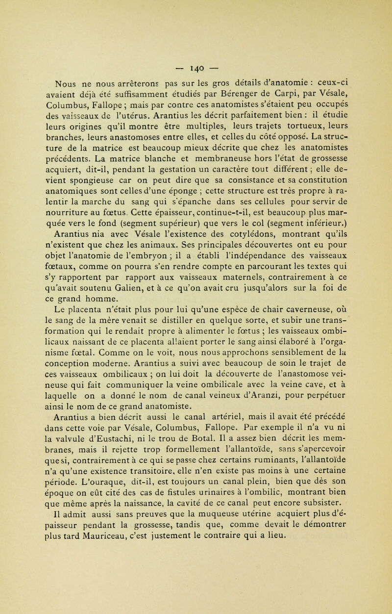 Nous ne nous arrêterons pas sur les gros détails d'anatomie : ceux-ci avaient déjà été suffisamment étudiés par Bérenger de Carpi, par Vésale, Columbus, Fallope ; mais par contre ces anatomistes s'étaient peu occupés des vaisseaux de l'utérus. Arantius les décrit parfaitement bien : il étudie leurs origines qu'il montre être multiples, leurs trajets tortueux, leurs branches, leurs anastomoses entre elles, et celles du côté opposé. La struc- ture de la matrice est beaucoup mieux décrite que chez les anatomistes précédents. La matrice blanche et membraneuse hors l'état de grossesse acquiert, dit-il, pendant la gestation un caractère tout différent ; elle de- vient spongieuse car on peut dire que sa consistance et sa constitution anatomiques sont celles d'une éponge ; cette structure est très propre à ra- lentir la marche du sang qui s'épanche dans ses cellules pour servir de nourriture au fœtus. Cette épaisseur, continue-t-il, est beaucoup plus mar- quée vers le fond (segment supérieur) que vers le col (segment inférieur.) Arantius nia avec Vésale l'existence des cotylédons, montrant qu'ils n'existent que chez les animaux. Ses principales découvertes ont eu pour objet l'anatomie de l'embryon ; il a établi l'indépendance des vaisseaux fœtaux, comme on pourra s'en rendre compte en parcourant les textes qui s'y rapportent par rapport aux vaisseaux maternels, contrairement à ce qu'avait soutenu Galien, et à ce qu'on avait cru jusqu'alors sur la foi de ce grand homme. Le placenta n'était plus pour lui qu'une espèce de chair caverneuse, où le sang de la mère venait se distiller en quelque sorte, et subir une trans- formation qui le rendait propre à alimenter le fœtus ; les vaisseaux ombi- licaux naissant de ce placenta allaient porter le sang ainsi élaboré à l'orga- nisme fœtal. Comme on le voit, nous nous approchons sensiblement de la conception moderne. Arantius a suivi avec beaucoup de soin le trajet de ces vaisseaux ombilicaux ; on lui doit la découverte de l'anastomose vei- neuse qui fait communiquer la veine ombilicale avec la veine cave, et à laquelle on a donné le nom de canal veineux d'Aranzi, pour perpétuer ainsi le nom de ce grand anatomiste. Arantius a bien décrit aussi le canal artériel, mais il avait été précédé dans cette voie par Vésale, Columbus, Fallope. Par exemple il n'a vu ni la valvule d'Eustachi, ni le trou de Botal. Il a assez bien décrit les mem- branes, mais il rejette trop formellement l'allantoïde, sans s'apercevoir que si, contrairement à ce qui se passe chez certains ruminants, l'allantoïde n'a qu'une existence transitoire, elle n'en existe pas moins à une certaine période. L'ouraque, dit-il, est toujours un canal plein, bien que dès son époque on eût cité des cas de fistules urinaires à l'ombilic, montrant bien que même après la naissance, la cavité de ce canal peut encore subsister. Il admit aussi sans preuves que la muqueuse utérine acquiert plus d'é- paisseur pendant la grossesse, tandis que, comme devait le démontrer plus tard Mauriceau, c'est justement le contraire qui a lieu.