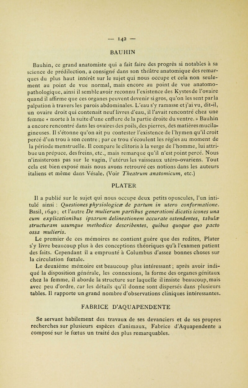 BAUHIN Bauhin, ce grand anatomiste qui a fait faire des progrès si notables à sa science de prédilection, a consigné dans son théâtre anatomique des remar- ques du plus haut intérêt sur le sujet qui nous occupe et cela non seule- ment au point de vue normal, mais encore au point de vue anatomo- pathologique, ainsi il semble avoir reconnu l'existence des Kystesde l'ovaire quand il affirme que ces organes peuvent devenir si gros, qu'on les sent parla palpation à travers les parois abdominales. L'eau s'y ramasse et j'ai vu, dit-il, un ovaire droit qui contenait neuf livres d'eau, il l'avait rencontré chez une femme « morte à la suite d'une enflure de la partie droite du ventre. » Bauhin a encore rencontré dans les ovaires des poils, des pierres, des matières mucila- gineuses. Il s'étonne qu'on ait pu contester l'existence de l'hymen qu'il croit percé d'un trou à son centre ; par ce trou s'écoulent les règles au moment de la période menstruelle. Il compare le clitoris à la verge de l'homme, lui attri- bue un prépuce, des freins, etc., mais remarque qu'il n'est point percé. Nous n'insisterons pas sur le vagin, l'utérus les vaisseaux utéro-ovariens. Tout cela est bien exposé mais nous avons retrouvé ces notions dans les auteurs italiens et même dans Vésale. (Voir Theatrum anatomicum, etc.) PLATER Il a publié sur le sujet qui nous occupe deux petits opuscules, l'un inti- tulé ainsi : Qiiestiones physiologicœ de partum in utero conformatione. Basil, 1640 ; et l'autre De mulierum partibus generationi dicatis icônes una cum explicationibus ipsarum delineationem accurate ostendentes, tabules structurant usumque methodice describentes, quibus quoque quo pacto ossa mulieris. Le premier de ces mémoires ne contient guère que des redites, Plater s'y livre beaucoup plus à des conceptions théoriques qu'à l'examen patient des faits. Cependant il a emprunté à Columbus d'assez bonnes choses sur la circulation fœtale. Le deuxième mémoire est beaucoup plus intéressant ; après avoir indi- qué la disposition générale, les connexions, la forme des organes génitaux chez la femme, il aborde la structure sur laquelle il insiste beaucoup, mais avec peu d'ordre, car les détails qu'il donne sont dispersés dans plusieurs tables. Il rapporte un grand nombre d'observations cliniques intéressantes. FABRICE D'AQUAPENDENTE Se servant habilement des travaux de ses devanciers et de ses propres recherches sur plusieurs espèces d'animaux, Fabrice d'Aquapendente a composé sur le fœtus un traité des plus remarquables.