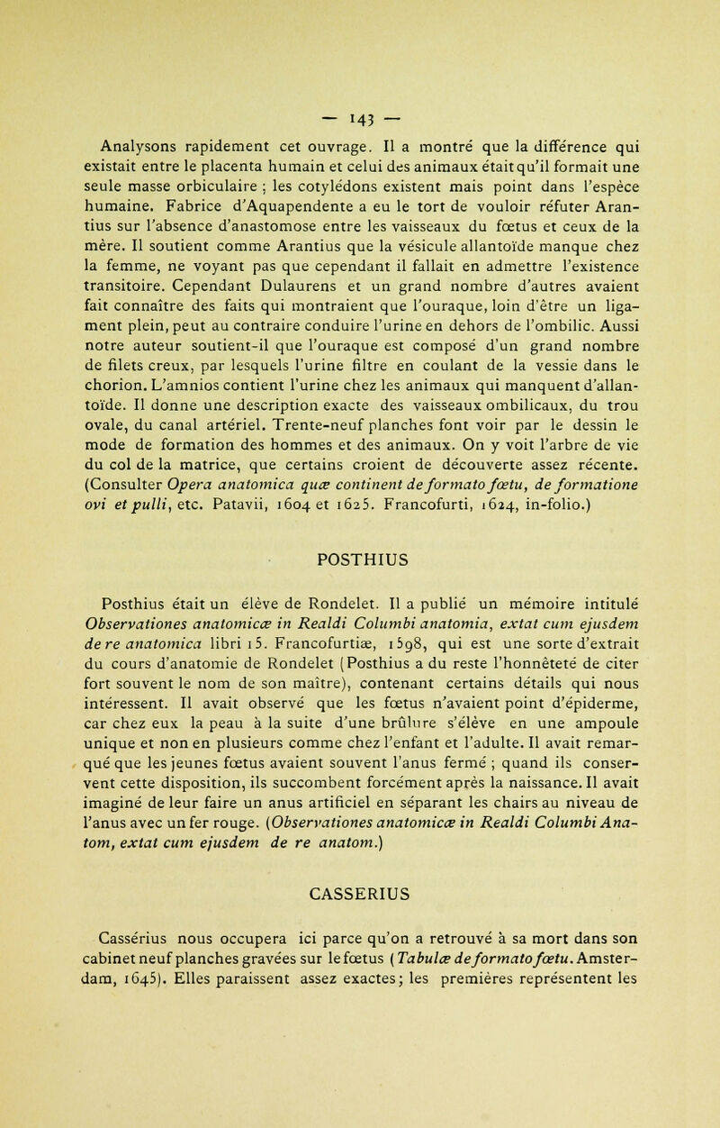 Analysons rapidement cet ouvrage. Il a montré que la différence qui existait entre le placenta humain et celui des animaux était qu'il formait une seule masse orbiculaire ; les cotylédons existent mais point dans l'espèce humaine. Fabrice d'Aquapendente a eu le tort de vouloir réfuter Aran- tius sur l'absence d'anastomose entre les vaisseaux du fœtus et ceux de la mère. Il soutient comme Arantius que la vésicule allantoïde manque chez la femme, ne voyant pas que cependant il fallait en admettre l'existence transitoire. Cependant Dulaurens et un grand nombre d'autres avaient fait connaître des faits qui montraient que l'ouraque, loin d'être un liga- ment plein, peut au contraire conduire l'urine en dehors de l'ombilic. Aussi notre auteur soutient-il que l'ouraque est composé d'un grand nombre de filets creux, par lesquels l'urine filtre en coulant de la vessie dans le chorion. L'amnios contient l'urine chez les animaux qui manquent d'allan- toïde. Il donne une description exacte des vaisseaux ombilicaux, du trou ovale, du canal artériel. Trente-neuf planches font voir par le dessin le mode de formation des hommes et des animaux. On y voit l'arbre de vie du col de la matrice, que certains croient de découverte assez récente. (Consulter Opéra anatomica qiiœ continent deformato fœtu, de formatione ovi et pulli, etc. Patavii, 1604 et 1625. Francofurti, 1624, in-folio.) POSTHIUS Posthius était un élève de Rondelet. Il a publié un mémoire intitulé Observationes anatomica? in Realdi Columbi anatomia, extat cum ejusdem dere anatomica libri i5. Francofurtiae, i5g8, qui est une sorte d'extrait du cours d'anatomie de Rondelet (Posthius a du reste l'honnêteté de citer fort souvent le nom de son maître), contenant certains détails qui nous intéressent. Il avait observé que les foetus n'avaient point d'épiderme, car chez eux la peau à la suite d'une brûlure s'élève en une ampoule unique et non en plusieurs comme chez l'enfant et l'adulte. Il avait remar- qué que les jeunes fœtus avaient souvent l'anus fermé ; quand ils conser- vent cette disposition, ils succombent forcément après la naissance. Il avait imaginé de leur faire un anus artificiel en séparant les chairs au niveau de l'anus avec un fer rouge. (Observationes anatomica in Realdi Columbi Ana- tom, extat cum ejusdem de re anatom.) CASSERIUS Cassérius nous occupera ici parce qu'on a retrouvé à sa mort dans son cabinet neuf planches gravées sur le fœtus ( Tabula? deformato fœtu. Amster- dam, 1645). Elles paraissent assez exactes; les premières représentent les