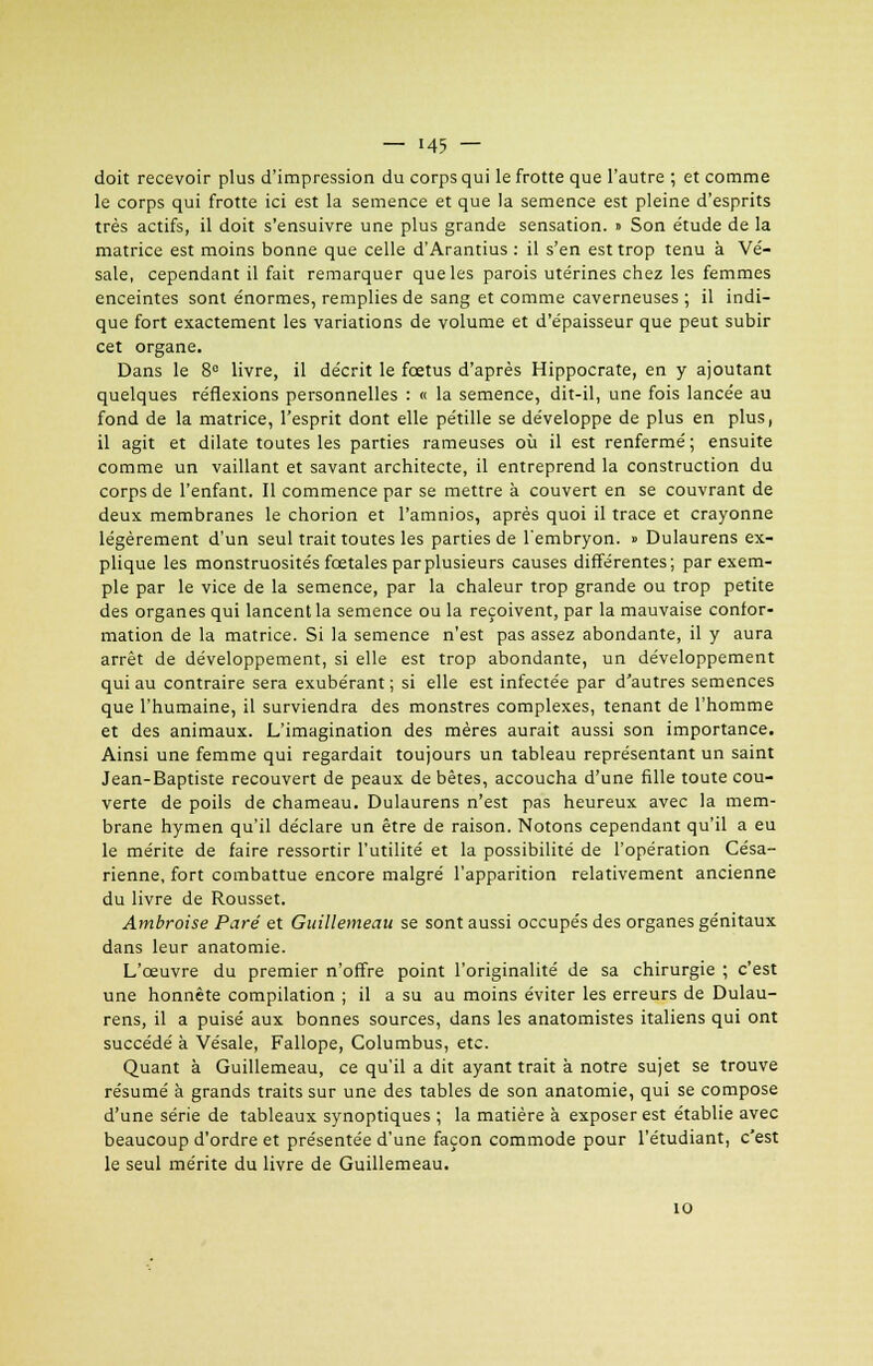 doit recevoir plus d'impression du corps qui le frotte que l'autre ; et comme le corps qui frotte ici est la semence et que la semence est pleine d'esprits très actifs, il doit s'ensuivre une plus grande sensation. » Son étude de la matrice est moins bonne que celle d'Arantius : il s'en est trop tenu à Vé- sale, cependant il fait remarquer que les parois utérines chez les femmes enceintes sont énormes, remplies de sang et comme caverneuses ; il indi- que fort exactement les variations de volume et d'épaisseur que peut subir cet organe. Dans le 8e livre, il décrit le fœtus d'après Hippocrate, en y ajoutant quelques réflexions personnelles : « la semence, dit-il, une fois lancée au fond de la matrice, l'esprit dont elle pétille se développe de plus en plus, il agit et dilate toutes les parties rameuses où il est renfermé; ensuite comme un vaillant et savant architecte, il entreprend la construction du corps de l'enfant. Il commence par se mettre à couvert en se couvrant de deux membranes le chorion et l'amnios, après quoi il trace et crayonne légèrement d'un seul trait toutes les parties de l'embryon. » Dulaurens ex- plique les monstruosités fœtales par plusieurs causes différentes; par exem- ple par le vice de la semence, par la chaleur trop grande ou trop petite des organes qui lancent la semence ou la reçoivent, par la mauvaise confor- mation de la matrice. Si la semence n'est pas assez abondante, il y aura arrêt de développement, si elle est trop abondante, un développement qui au contraire sera exubérant ; si elle est infectée par d'autres semences que l'humaine, il surviendra des monstres complexes, tenant de l'homme et des animaux. L'imagination des mères aurait aussi son importance. Ainsi une femme qui regardait toujours un tableau représentant un saint Jean-Baptiste recouvert de peaux de bêtes, accoucha d'une fille toute cou- verte de poils de chameau. Dulaurens n'est pas heureux avec la mem- brane hymen qu'il déclare un être de raison. Notons cependant qu'il a eu le mérite de faire ressortir l'utilité et la possibilité de l'opération Césa- rienne, fort combattue encore malgré l'apparition relativement ancienne du livre de Rousset. Ambroise Paré et Guillemeau se sont aussi occupés des organes génitaux dans leur anatomie. L'œuvre du premier n'offre point l'originalité de sa chirurgie ; c'est une honnête compilation ; il a su au moins éviter les erreurs de Dulau- rens, il a puisé aux bonnes sources, dans les anatomistes italiens qui ont succédé à Vésale, Fallope, Columbus, etc. Quant à Guillemeau, ce qu'il a dit ayant trait à notre sujet se trouve résumé à grands traits sur une des tables de son anatomie, qui se compose d'une série de tableaux synoptiques ; la matière à exposer est établie avec beaucoup d'ordre et présentée d'une façon commode pour l'étudiant, c'est le seul mérite du livre de Guillemeau. 10