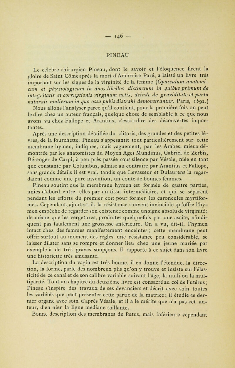 PINEAU Le célèbre chirurgien Pineau, dont le savoir et l'éloquence firent la gloire de Saint Cômeaprès la mort d'Ambroise Paré, a laissé un livre très important sur les signes de la virginité de la femme [Opusculum anatomi- citm et physiologicum in duos libellos distinctum in quibus primum de inlegritatis et corruptionis virginum notis, deinde de graviditate et partu naturali mulierumin quo ossa pubis distrahi demonslrantur. Paris, 1592.) Nous allons l'analyser parce qu'il contient, pour la première fois on peut le dire chez un auteur français, quelque chose de semblable à ce que nous avons vu chez Fallope et Arantius, c'est-à-dire des découvertes impor- tantes. Après une description détaillée du clitoris, des grandes et des petites lè- vres, de la fourchette, Pineau s'appesantit tout particulièrement sur cette membrane hymen, indiquée, mais vaguement, par les Arabes, mieux dé- montrée parles anatomistes du Moyen Age) Mundinus, Gabriel de Zerbis, Bérenger de Carpi, à peu près passée sous silence par Vésale, niée en tant que constante par Columbus, admise au contraire par Arantius et Fallope, sans grands détails il est vrai, tandis que Levasseur et Dulaurens la regar- daient comme une pure invention, un conte de bonnes femmes. Pineau soutint que la membrane hymen est formée de quatre parties, unies d'abord entre elles par un tissu intermédiaire, et qui se séparent pendant les efforts du premier coït pour former les caroncules myrtifor- mes. Cependant, ajoute-t-il, la résistance souvent invincible qu'offre l'hy- men empêche de regarder son existence comme un signe absolu de virginité; de même que les vergetures, produites quelquefois par une ascite, n'indi- quent pas fatalement une grossesse antérieure. On a vu, dit-il, l'hymen intact chez des femmes manifestement enceintes; cette membrane peut offrir surtout au moment des règles une résistance peu considérable, se laisser dilater sans se rompre et donner lieu chez une jeune mariée par exemple à de très graves soupçons. Il rapporte à ce sujet dans son livre une historiette très amusante. La description du vagin est très bonne, il en donne l'étendue, la direc- tion, la forme, parle des nombreux plis qu'on y trouve et insiste sur l'élas- ticité de ce canal et de son calibre variable suivant l'âge, la nulli ou la mul- tiparité. Tout un chapitre du deuxième livre est consacré au col de l'utérus; Pineau s'inspire des travaux de ses devanciers et décrit avec soin toutes les variétés que peut présenter cette partie de la matrice ; il étudie ce der- nier organe avec soin d'après Vésale, et il a le mérite que n'a pas cet au- teur, d'en nier la ligne médiane saillante. Bonne description des membranes du fœtus, mais inférieure cependant