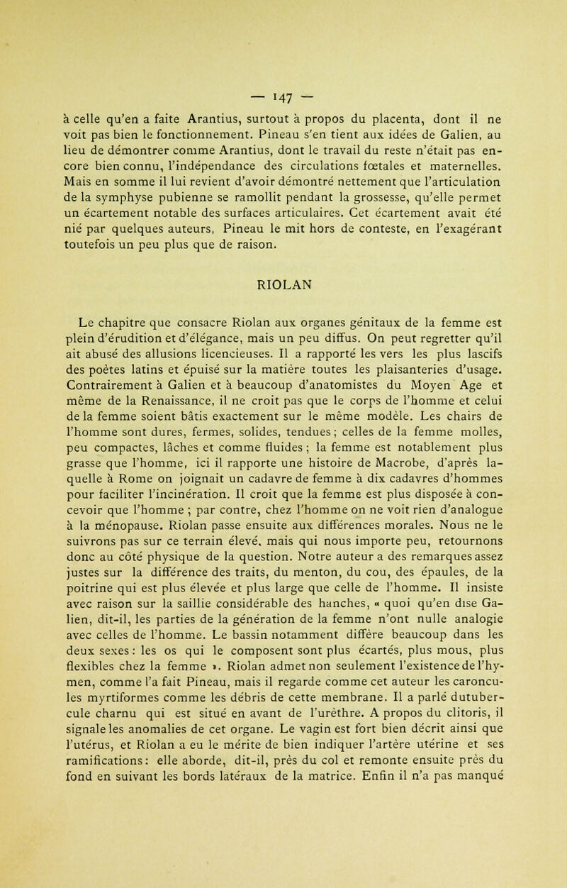 à celle qu'en a faite Arantius, surtout à propos du placenta, dont il ne voit pas bien le fonctionnement. Pineau s'en tient aux idées de Galien, au lieu de de'montrer comme Arantius, dont le travail du reste n'était pas en- core bien connu, l'indépendance des circulations fœtales et maternelles. Mais en somme il lui revient d'avoir démontré nettement que l'articulation de la symphyse pubienne se ramollit pendant la grossesse, qu'elle permet un écartement notable des surfaces articulaires. Cet écartement avait été nié par quelques auteurs, Pineau le mit hors de conteste, en l'exagérant toutefois un peu plus que de raison. RIOLAN Le chapitre que consacre Riolan aux organes génitaux de la femme est plein d'érudition et d'élégance, mais un peu diffus. On peut regretter qu'il ait abusé des allusions licencieuses. Il a rapporté les vers les plus lascifs des poètes latins et épuisé sur la matière toutes les plaisanteries d'usage. Contrairement à Galien et à beaucoup d'anatomistes du Moyen Age et même de la Renaissance, il ne croit pas que le corps de l'homme et celui delà femme soient bâtis exactement sur le même modèle. Les chairs de l'homme sont dures, fermes, solides, tendues; celles de la femme molles, peu compactes, lâches et comme fluides ; la femme est notablement plus grasse que l'homme, ici il rapporte une histoire de Macrobe, d'après la- quelle à Rome on joignait un cadavre de femme à dix cadavres d'hommes pour faciliter l'incinération. Il croit que la femme est plus disposée à con- cevoir que l'homme ; par contre, chez l'homme on ne voit rien d'analogue à la ménopause. Riolan passe ensuite aux différences morales. Nous ne le suivrons pas sur ce terrain élevé, mais qui nous importe peu, retournons donc au côté physique de la question. Notre auteur a des remarques assez justes sur la différence des traits, du menton, du cou, des épaules, de la poitrine qui est plus élevée et plus large que celle de l'homme. Il insiste avec raison sur la saillie considérable des hanches, •> quoi qu'en dise Ga- lien, dit-il, les parties de la génération de la femme n'ont nulle analogie avec celles de l'homme. Le bassin notamment diffère beaucoup dans les deux sexes : les os qui le composent sont plus écartés, plus mous, plus flexibles chez la femme ». Riolan admetnon seulement l'existence de l'hy- men, comme l'a fait Pineau, mais il regarde comme cet auteur les caroncu- les myrtiformes comme les débris de cette membrane. Il a parlé dutuber- cule charnu qui est situé en avant de l'urèthre. A propos du clitoris, il signale les anomalies de cet organe. Le vagin est fort bien décrit ainsi que l'utérus, et Riolan a eu le mérite de bien indiquer l'artère utérine et ses ramifications: elle aborde, dit-il, près du col et remonte ensuite près du fond en suivant les bords latéraux de la matrice. Enfin il n'a pas manqué