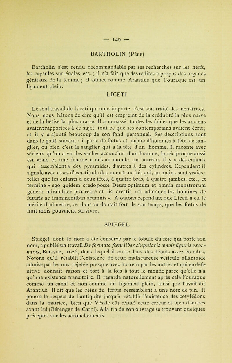 BARTHOLIN (Père) Bartholin s'est rendu recommandable par ses recherches sur les nerfs, les capsules surrénales, etc. ; il n'a fait que des redites à propos des organes génitaux de la femme ; il admet comme Arantius que l'ouraque est un ligament plein. LICETI Le seul travail de Liceti qui nous importe, c'est son traité des menstrues. Nous nous hâtons de dire qu'il est empreint de la crédulité la plus naïve et de la bêtise la plus crasse. Il a ramassé toutes les fables que les anciens avaient rapportées à ce sujet, tout ce que ses contemporains avaient écrit ; et il y a ajouté beaucoup de son fond personnel. Ses descriptions sont dans le goût suivant : il parle de fœtus et même d'hommes à tête de san- glier, ou bien c'est le sanglier qui a la tête d'un homme. Il raconte avec sérieux qu'on a vu des vaches accoucher d'un homme, la réciproque aussi est vraie et une femme a mis au monde un taureau. Il y a des enfants qui ressemblent à des pyramides, d'autres à des cylindres. Cependant il signale avec assez d'exactitude des monstruosités qui, au moins sont vraies : telles que les enfants à deux tètes, à quatre bras, à quatre jambes, etc., et termine « ego quidem credo posse Deum optimum et omnia monstrorum gênera mirabiliter procreare et iis creatis uti admonendos homines de futuris ac imminentibus arumnis ». Ajoutons cependant que Liceti a eu le mérite d'admettre, ce dont on doutait fort de son temps, que les fœtus de huit mois pouvaient survivre. SPIEGEL Spiegel, dont le nom a été conservé par le lobule du foie qui porte son nom, a publié un travail Deformatofœtu liber singularis œneisfiguris exor- natus, Batavise, 1626, dans lequel il entre dans des détails assez étendus. Notons qu'il rétablit l'existence de cette malheureuse vésicule allantoïde admise par les uns, rejetée presque avec horreur par les autres et qui en défi- nitive donnait raison et tort à la fois à tout le monde parce qu'elle n'a qu'une existence transitoire. Il regarde naturellement après cela l'ouraque comme un canal et non comme un ligament plein, ainsi que l'avait dit Arantius. Il dit que les reins du fœtus ressemblent à une noix de pin. Il pousse le respect de l'antiquité jusqu'à rétablir l'existence des cotylédons dans la matrice, bien que Vésale eût réfuté cette erreur et bien d'autres avant lui ( Bérenger de Carpi). A la fin de son ouvrage se trouvent quelques préceptes sur les accouchements.