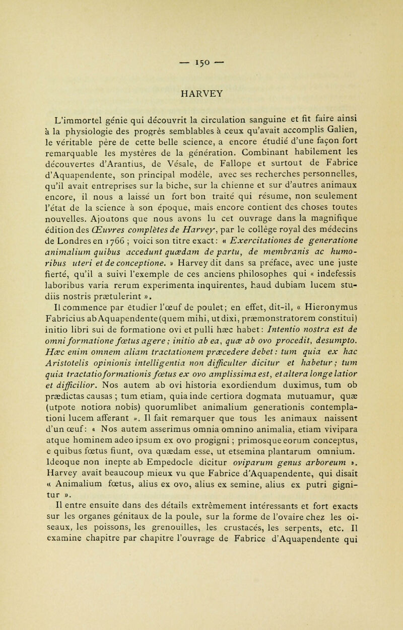 HARVEY L'immortel génie qui de'couvrit la circulation sanguine et fit faire ainsi à la physiologie des progrès semblables à ceux qu'avait accomplis Galien, le véritable père de cette belle science, a encore étudié d'une façon fort remarquable les mystères de la génération. Combinant habilement les découvertes d'Arantius, de Vésale, de Fallope et surtout de Fabrice d'Aquapendente, son principal modèle, avec ses recherches personnelles, qu'il avait entreprises sur la biche, sur la chienne et sur d'autres animaux encore, il nous a laissé un fort bon traité qui résume, non seulement l'état de la science à son époque, mais encore contient des choses toutes nouvelles. Ajoutons que nous avons lu cet ouvrage dans la magnifique édition des Œuvres complètes de Harvey, par le collège royal des médecins de Londres en 1766 ; voici son titre exact: « Exercitationes de generatione animalium quitus accedunt quœdam de partit, de membranis ac humo- ribus uteri et de conceptione. » Harveydit dans sa préface, avec une juste fierté, qu'il a suivi l'exemple de ces anciens philosophes qui « indefessis laboribus varia rerum expérimenta inquirentes, haud dubiam lucem stu- diis nostris prastulerint ». Il commence par étudier l'œuf de poulet; en effet, dit-il, « Hieronymus Fabricius abAquapendente(quem mihi, utdixi, preemonstratorem constitui) initio libri sui de formatione ovi et pulli hœc habet : Intentio nostra est de omni formatione fœtus agere ; initio abea, quce ab ovo procedit, desumpto. Hœc enim omnem aliam tractationem prœcedere débet : tum quia ex hac Aristotelis opinionis intelligentia non difficulter dicitur et habetur ; tum quia tractatioformationis fœtus ex ovo amplissimaest, et altéra longe latior et difficilior. Nos autem ab ovi historia exordiendum duximus, tum ob preedictas causas ; tum etiam, quiainde certiora dogmata mutuamur, quas (utpote notiora nobis) quorumlibet animalium generationis contempla- tioni lucem afferant ». Il fait remarquer que tous les animaux naissent d'un œuf: « Nos autem asserimus omnia omnino animalia, etiam vivipara atque hominem adeo ipsum ex ovo progigni ; primosqueeorum conceptus, e quibus fœtus fiunt, ova quaedam esse, ut etsemina plantarum omnium. Ideoque non inepte ab Empedocle dicitur oviparum genus arboreum ». Harvey avait beaucoup mieux vu que Fabrice d'Aquapendente, qui disait « Animalium fœtus, alius ex ovo, alius ex semine, alius ex putri gigni- tur ». Il entre ensuite dans des détails extrêmement intéressants et fort exacts sur les organes génitaux de la poule, sur la forme de l'ovaire chez les oi- seaux, les poissons, les grenouilles, les crustacés, les serpents, etc. Il examine chapitre par chapitre l'ouvrage de Fabrice d'Aquapendente qui