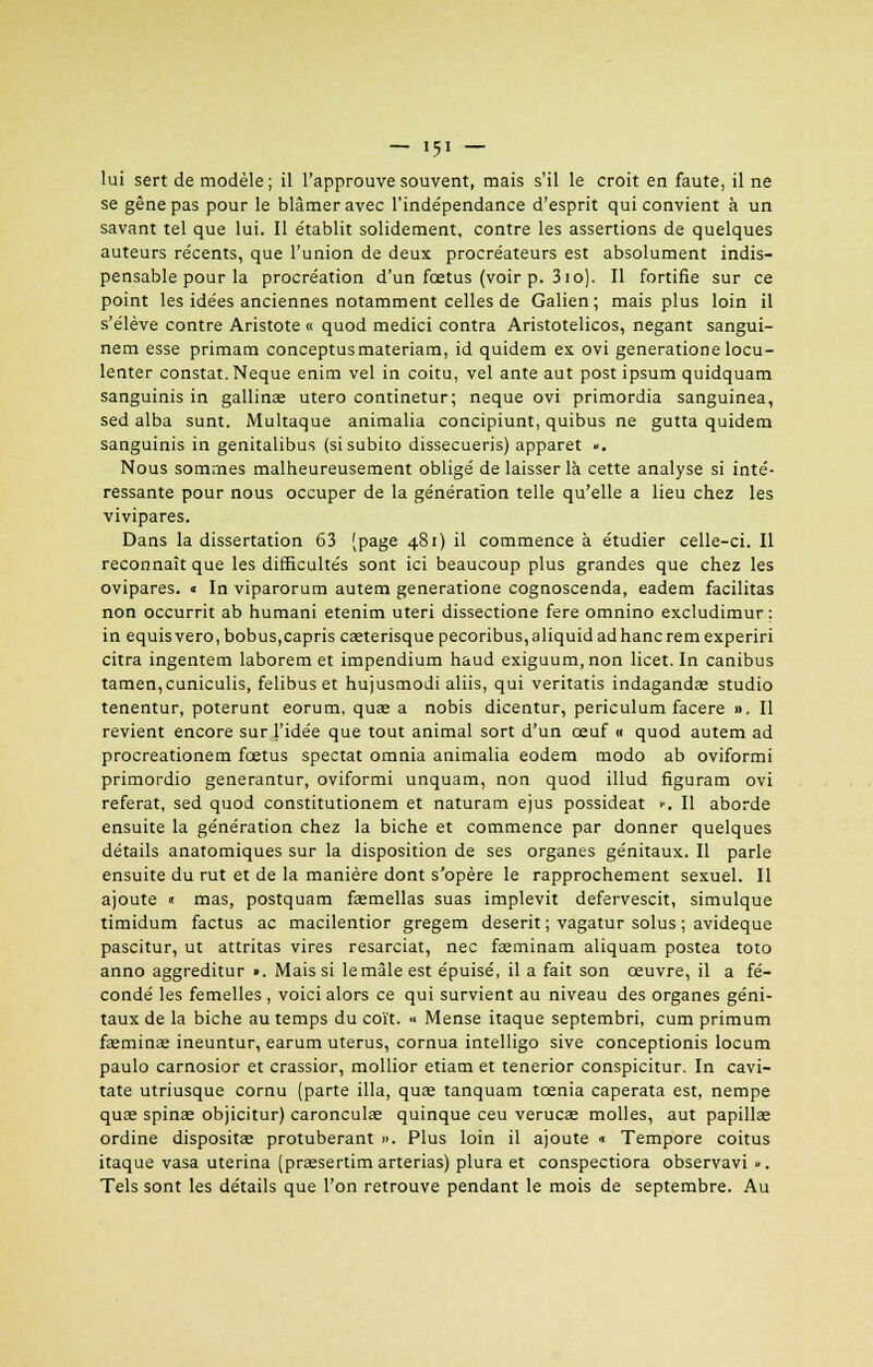 lui sert de modèle; il l'approuve souvent, mais s'il le croit en faute, il ne se gêne pas pour le blâmer avec l'indépendance d'esprit qui convient à un savant tel que lui. Il établit solidement, contre les assertions de quelques auteurs récents, que l'union de deux procréateurs est absolument indis- pensable pour la procréation d'un fœtus (voir p. 310). Il fortifie sur ce point les idées anciennes notamment celles de Galien ; mais plus loin il s'élève contre Aristote « quod medici contra Aristotelicos, negant sangui- nem esse primam conceptusmateriam, id quidem ex ovi generatione locu- lenter constat. Neque enim vel in coitu, vel ante aut post ipsum quidquam sanguinis in gallina; utero continetur; neque ovi primordia sanguinea, sed alba sunt. Multaque animalia concipiunt, quibus ne gutta quidem sanguinis in genitalibus (si subito dissecueris) apparet ». Nous sommes malheureusement obligé de laisser là cette analyse si inté- ressante pour nous occuper de la génération telle qu'elle a lieu chez les vivipares. Dans la dissertation 63 (page 481) il commence à étudier celle-ci. Il reconnaît que les difficultés sont ici beaucoup plus grandes que chez les ovipares. « In viparorum autem generatione cognoscenda, eadem facilitas non occurrit ab humani etenim uteri dissectione fere omnino excludimur : in equis vero, bobus,capris cœterisque pecoribus,aliquid adhanc rem experiri citra ingentem laborem et impendium haud exiguum, non licet. In canibus tamen,cuniculis, felibuset hujusmodi aliis, qui veritatis indaganda; studio tenentur, poterunt eorum, quas a nobis dicentur, periculum facere ». Il revient encore sur l'idée que tout animal sort d'un œuf « quod autem ad procreationem fœtus spectat omnia animalia eodem modo ab oviformi primordio generantur, oviformi unquam, non quod illud figuram ovi référât, sed quod constitutionem et naturam ejus possideat ••. Il aborde ensuite la génération chez la biche et commence par donner quelques détails anatomiques sur la disposition de ses organes génitaux. Il parle ensuite du rut et de la manière dont s'opère le rapprochement sexuel. Il ajoute « mas, postquam fa;mellas suas implevit defervescit, simulque timidum factus ac macilentior gregem deserit ; vagatur solus ; avideque pascitur, ut attritas vires resarciat, nec faeminam aliquam postea toto anno aggreditur ». Mais si lemâle est épuisé, il a fait son œuvre, il a fé- condé les femelles , voici alors ce qui survient au niveau des organes géni- taux de la biche au temps du coït. « Mense itaque septembri, cum primum fsmina; ineuntur, earum utérus, cornua intelligo sive conceptionis locum paulo carnosior et crassior, mollior etiam et tenerior conspicitur. In cavi- tate utriusque cornu (parte illa, quœ tanquam tcenia caperata est, nempe quae spinae objicitur) caronculae quinque ceu veruca; molles, aut papillae ordine dispositae protubérant ». Plus loin il ajoute •■ Tempore coitus itaque vasa uterina (prassertim arterias) plura et conspectiora observavi ». Tels sont les détails que l'on retrouve pendant le mois de septembre. Au