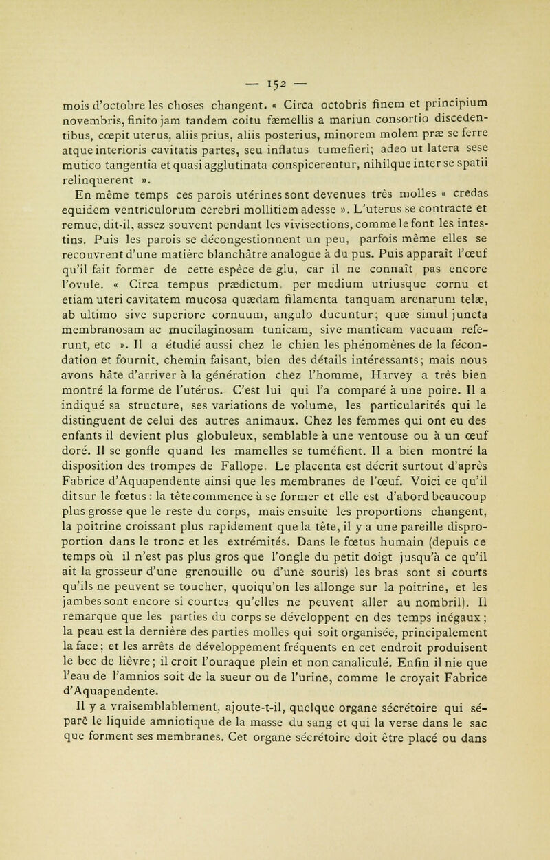 mois d'octobre les choses changent. « Circa octobris finem et principium novembris, finito jam tandem coitu faemellis a mariun consortio disceden- tibus, ccepit utérus, aliis prius, aliis posterius, minorem molem prae se ferre atqueinterioris caviratis partes, seu inflatus tamefieri; adeo ut latera sese mutico tangentia et quasi agglutinata conspicerentur, nihilque inter se spatii relinquerent ». En même temps ces parois utérines sont devenues très molles « credas equidem ventriculorum cerebri mollitiemadesse ». L'utérus se contracte et remue, dit-il, assez souvent pendant les vivisections, comme le font les intes- tins. Puis les parois se décongestionnent un peu, parfois même elles se reco livrent d'une matière blanchâtre analogue à du pus. Puis apparaît l'œuf qu'il fait former de cette espèce de glu, car il ne connaît pas encore l'ovule. « Circa tempus praedictum, per médium utriusque cornu et etiam uteri cavitatem mucosa qusedam filamenta tanquam arenarum telae, ab ultimo sive superiore cornuum, angulo ducuntur; quae simul juncta membranosam ac mucilaginosam tunicam, sive manticam vacuam réfé- rant, etc ». Il a étudié aussi chez le chien les phénomènes de la fécon- dation et fournit, chemin faisant, bien des détails intéressants; mais nous avons hâte d'arriver à la génération chez l'homme, Hirvey a très bien montré la forme de l'utérus. C'est lui qui l'a comparé à une poire. Il a indiqué sa structure, ses variations de volume, les particularités qui le distinguent de celui des autres animaux. Chez les femmes qui ont eu des enfants il devient plus globuleux, semblable à une ventouse ou à un œuf doré. Il se gonfle quand les mamelles se tuméfient. Il a bien montré la disposition des trompes de Fallope. Le placenta est décrit surtout d'après Fabrice d'Aquapendente ainsi que les membranes de l'œuf. Voici ce qu'il ditsur le fœtus: la têtecommence à se former et elle est d'abord beaucoup plus grosse que le reste du corps, mais ensuite les proportions changent, la poitrine croissant plus rapidement que la tête, il y a une pareille dispro- portion dans le tronc et les extrémités. Dans le fœtus humain (depuis ce temps où il n'est pas plus gros que l'ongle du petit doigt jusqu'à ce qu'il ait la grosseur d'une grenouille ou d'une souris) les bras sont si courts qu'ils ne peuvent se toucher, quoiqu'on les allonge sur la poitrine, et les jambes sont encore si courtes qu'elles ne peuvent aller au nombril). Il remarque que les parties du corps se développent en des temps inégaux; la peau est la dernière des parties molles qui soit organisée, principalement la face ; et les arrêts de développement fréquents en cet endroit produisent le bec de lièvre; il croit l'ouraque plein et non canaliculé. Enfin il nie que l'eau de l'amnios soit de la sueur ou de l'urine, comme le croyait Fabrice d'Aquapendente. Il y a vraisemblablement, ajoute-t-il, quelque organe sécrétoire qui sé- pare le liquide amniotique de la masse du sang et qui la verse dans le sac que forment ses membranes. Cet organe sécrétoire doit être placé ou dans