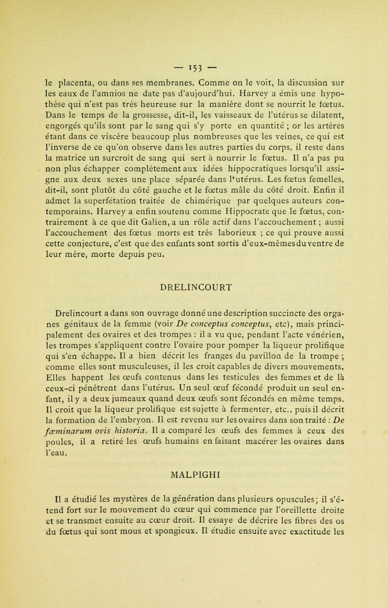 le placenta, ou dans ses membranes. Comme on le voit, la discussion sur les eaux de l'amnios ne date pas d'aujourd'hui. Harvey a émis une hypo- thèse qui n'est pas très heureuse sur la manière dont se nourrit le fœtus. Dans le temps de la grossesse, dit-il, les vaisseaux de l'utérus se dilatent, engorgés qu'ils sont par le sang qui s'y porte en quantité ; or les artères étant dans ce viscère beaucoup plus nombreuses que les veines, ce qui est l'inverse de ce qu'on observe dans les autres parties du corps, il reste dans la matrice un surcroit de sang qui sert à nourrir le fœtus. Il n'a pas pu non plus échapper complètement aux idées hippocratiques lorsqu'il assi- gne aux deux sexes une place séparée dans l'utérus. Les fœtus femelles, dit-il, sont plutôt du côté gauche et le fœtus mâle du côté droit. Enfin il admet la superfétation traitée de chimérique par quelques auteurs con- temporains. Harvey a enfin soutenu comme Hippocrate que le fœtus, con- trairement à ce que dit Galien, a un rôle actif dans l'accouchement ; aussi l'accouchement des fœtus morts est très laborieux ; ce qui prouve aussi cette conjecture, c'est que des enfants sont sortis d'eux-mêmesduventre de leur mère, morte depuis peu. DRELINCOURT Drelincourt a dans son ouvrage donné une description succincte des orga- nes génitaux de la femme (voir De conceptus conceptus, etc), mais princi- palement des ovaires et des trompes : il a vu que, pendant l'acte vénérien, les trompes s'appliquent contre l'ovaire pour pomper la liqueur prolifique qui s'en échappe. Il a bien décrit les franges du pavillon de la trompe ; comme elles sont musculeuses, il les croit capables de divers mouvements. Elles happent les œufs contenus dans les testicules des femmes et de là ceux-ci pénètrent dans l'utérus. Un seul œuf fécondé produit un seul en- fant, il y a deux jumeaux quand deux œufs sont fécondés en même temps. Il croit que la liqueur prolifique est sujette à fermenter, etc., puis il décrit la formation de l'embryon. Il est revenu sur les ovaires dans son traité : De fceminarum ovis historia. Il a comparé les œufs des femmes à ceux des poules, il a retiré les œufs humains en faisant macérer les ovaires dans l'eau. MALPIGHI Il a étudié les mystères de la génération dans plusieurs opuscules; il s'é- tend fort sur le mouvement du cœur qui commence par l'oreillette droite et se transmet ensuite au cœur droit. Il essaye de décrire les fibres des os du fœtus qui sont mous et spongieux. Il étudie ensuite avec exactitude les
