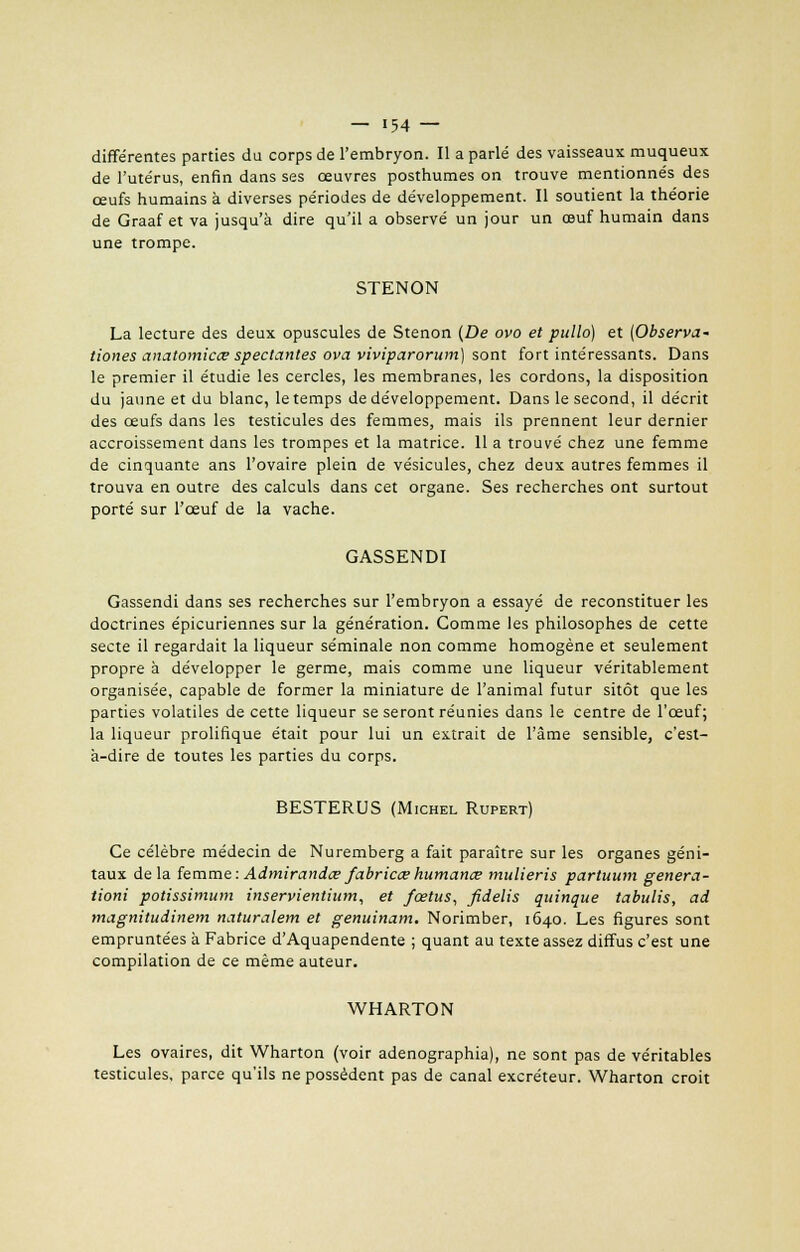 différentes parties du corps de l'embryon. Il a parlé des vaisseaux muqueux de l'utérus, enfin dans ses œuvres posthumes on trouve mentionnés des œufs humains à diverses périodes de développement. Il soutient la théorie de Graaf et va jusqu'à dire qu'il a observé un jour un œuf humain dans une trompe. STENON La lecture des deux opuscules de Stenon {De ovo et pullo) et (Observa- tiones anatomicœ spectantes ova viviparorum) sont fort intéressants. Dans le premier il étudie les cercles, les membranes, les cordons, la disposition du jaune et du blanc, le temps de développement. Dans le second, il décrit des œufs dans les testicules des femmes, mais ils prennent leur dernier accroissement dans les trompes et la matrice. 11 a trouvé chez une femme de cinquante ans l'ovaire plein de vésicules, chez deux autres femmes il trouva en outre des calculs dans cet organe. Ses recherches ont surtout porté sur l'œuf de la vache. GASSENDI Gassendi dans ses recherches sur l'embryon a essayé de reconstituer les doctrines épicuriennes sur la génération. Comme les philosophes de cette secte il regardait la liqueur séminale non comme homogène et seulement propre à développer le germe, mais comme une liqueur véritablement organisée, capable de former la miniature de l'animal futur sitôt que les parties volatiles de cette liqueur se seront réunies dans le centre de l'œuf; la liqueur prolifique était pour lui un extrait de l'âme sensible, c'est- à-dire de toutes les parties du corps. BESTERUS (Michel Rupert) Ce célèbre médecin de Nuremberg a fait paraître sur les organes géni- taux delà femme: Admirandce fabricœ humance mulieris partuum genera- tioni potissimum inservientium, et fœtus, fidelis quinque tabulis, ad magnitudinem naturalem et genuinam. Norimber, 1640. Les figures sont empruntées à Fabrice d'Aquapendente ; quant au texte assez diffus c'est une compilation de ce même auteur. WHARTON Les ovaires, dit Wharton (voir adenographia), ne sont pas de véritables testicules, parce qu'ils ne possèdent pas de canal excréteur. Wharton croit