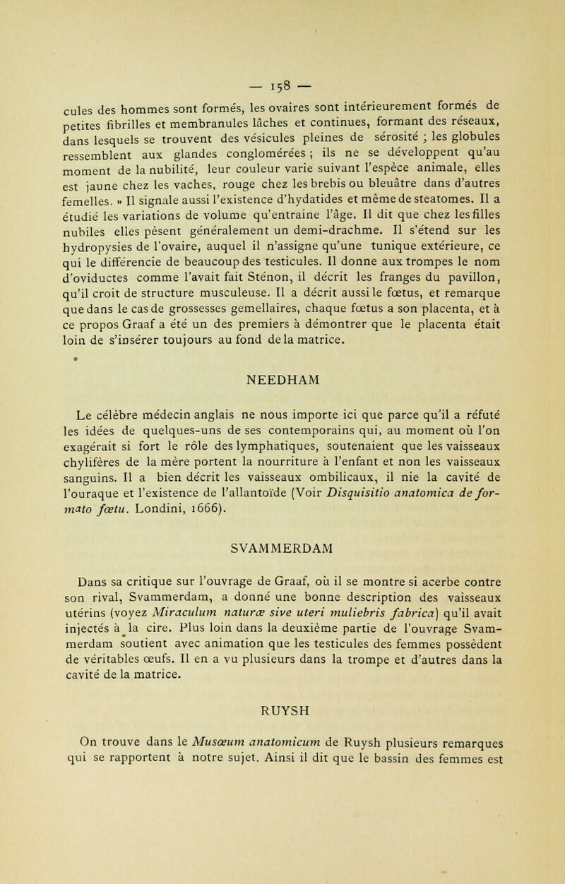 - i58- cules des hommes sont forme's, les ovaires sont intérieurement formés de petites fibrilles et membranules lâches et continues, formant des réseaux, dans lesquels se trouvent des vésicules pleines de sérosité ; les globules ressemblent aux glandes conglomérées ; ils ne se développent qu'au moment de la nubilité, leur couleur varie suivant l'espèce animale, elles est jaune chez les vaches, rouge chez les brebis ou bleuâtre dans d'autres femelles. » Il signale aussi l'existence d'hydatides et même de steatomes. Il a étudié les variations de volume qu'entraine l'âge. Il dit que chez les filles nubiles elles pèsent généralement un demi-drachme. Il s'étend sur les hydropysies de l'ovaire, auquel il n'assigne qu'une tunique extérieure, ce qui le différencie de beaucoup des testicules. Il donne aux trompes le nom d'oviductes comme l'avait fait Sténon, il décrit les franges du pavillon, qu'il croit de structure musculeuse. Il a décrit aussi te fœtus, et remarque que dans le cas de grossesses gémellaires, chaque fœtus a son placenta, et à ce propos Graaf a été un des premiers à démontrer que le placenta était loin de s'insérer toujours au fond delà matrice. • NEEDHAM Le célèbre médecin anglais ne nous importe ici que parce qu'il a réfuté les idées de quelques-uns de ses contemporains qui, au moment où l'on exagérait si fort le rôle des lymphatiques, soutenaient que les vaisseaux chylifères de la mère portent la nourriture à l'enfant et non les vaisseaux sanguins. Il a bien décrit les vaisseaux ombilicaux, il nie la cavité de l'ouraque et l'existence de l'allantoïde (Voir Disquisitio anatomica de for- mate fœtu. Londini, 1666). SVAMMERDAM Dans sa critique sur l'ouvrage de Graaf, où il se montre si acerbe contre son rival, Svammerdam, a donné une bonne description des vaisseaux utérins (voyez Miraculum naturœ sive uteri muliebris fabrica) qu'il avait injectés à^la cire. Plus loin dans la deuxième partie de l'ouvrage Svam- merdam soutient avec animation que les testicules des femmes possèdent de véritables œufs. Il en a vu plusieurs dans la trompe et d'autres dans la cavité de la matrice. RUYSH On trouve dans le Musœum anatomicum de Ruysh plusieurs remarques qui se rapportent à notre sujet. Ainsi il dit que le bassin des femmes est
