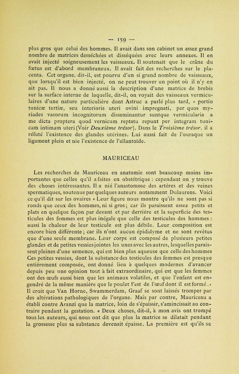 plus gros que celui des hommes. Il avait dans son cabinet un assez grand nombre de matrices desséchées et disséquées avec leurs annexes. Il en avait injecté soigneusement les vaisseaux. Il soutenait que le crâne du fœtus est d'abord membraneux. Il avait fait des recherches sur le pla- centa. Cet organe, dit-il, est pourvu d'un si grand nombre de vaisseaux, que lorsqu'il est bien injecté, on ne peut trouver un point où il n'y en ait pas. Il nous a donné aussi la description d'une matrice de brebis sur la surface interne de laquelle, dit-il, on voyait des vaisseaux vermicu- laires d'une nature particulière dont Astruc a parlé plus tard, « portio tunicœ tertiœ, seu interioris uteri ovini impregnati, per quos my- riades vasorum incognitorum disseminantur suntque vermicularia a me dicta proptera quod vernicum reptatu repunt per integram tuni- cam intimam uteri (Voir Deuxième trésor). Dans le Troisième trésor, il a réfuté l'existence des glandes utérines. Lui aussi fait de l'ouraque un ligament plein et nie l'existence de l'allantoïde. MAURICEAU Les recherches de Mauriceau en anatomie sont beaucoup moins im- portantes que celles qu'il a faites en obstétrique : cependant on y trouve des choses intéressantes. Il a nié l'anastomose des artères et des veines spermatiques, soutenue par quelques auteurs notamment Dulaurens. Voici ce qu'il dit sur les ovaires « Leur figure nous montre qu'ils ne sont pas si ronds que ceux des hommes, ni si gros; car ils paraissent assez petits et plats en quelque façon par devant et par derrière et la superficie des tes- ticules des femmes est plus inégale que celle des testicules des hommes : aussi la chaleur de leur testicule est plus débile. Leur composition est encore bien différente ; car ils n'ont aucun épididyme et ne sont revêtus que d'une seule membrane. Leur corps est composé de plusieurs petites glandes et de petites vessies jointes les unes avec les autres, lesquelles parais- sent pleines d'une semence, qui est bien plus aqueuse que celle des hommes Ces petites vessies, dont la substance des testicules des femmes est presque entièrement composée, ont donné lieu à quelques modernes d'avancer depuis peu une opinion tout à fait extraordinaire, qui est que les femmes ont des œufs aussi bien que les animaux volatiles, et que l'enfant est en- gendré de la même manière que le poulet l'est de l'œuf dont il est formé. - Il croit que Van Horne, Swammerdam, Graaf se sont laissés tromper par des altérations pathologiques de l'organe. Mais par contre, Mauriceau a établi contre Aranzi que la matrice, loin de s'épaissir, s'amincissait au con- traire pendant la gestation. « Deux choses, dit-il, à mon avis ont trompé tous les auteurs, qui nous ont dit que plus la matrice se dilatait pendant la grossesse plus sa substance devenait épaisse. La première est qu'ils se