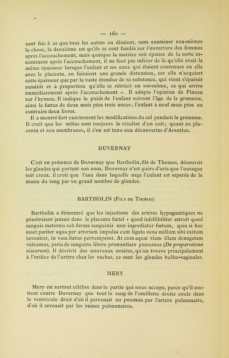 sont fiés à ce que tous les autres en disaient, sans examiner eux-mêmes la chose, la deuxième est qu'ils se sont fondés sur l'ouverture des femmes après l'accouchement, mais quoique la matrice soit épaisse de la sorte in- continent après l'accouchement, il ne faut pas inférer de là qu'elle avait la même épaisseur lorsque l'enfant et ses eaux qui étaient contenues en elle avec le placenta, en faisaient une grande distension, car elle n'acquiert cette épaisseur que par la vaste étendue de sa substance, qui vient s'épaissir aussitôt et à proportion qu'elle se rétrécit en soi-même, ce qui arrive immédiatement après l'accouchement ». Il adopte l'opinion de Pineau sur l'hymen. Il indique le poids de l'enfant suivant l'âge de la grossesse, ainsi le fœtus de deux mois pèse trois onces ; l'enfant à neuf mois pèse au contraire deux livres. Il a montré fort exactement les modifications du col pendant la grossesse. Il croit que les môles sont toujours le résultat d'un coït; quant au pla- centa et aux membranes, il s'en est tenu aux découvertes d'Arantius. DUVERNAY C'est en présence de Duvernay que Bartholin,fils de Thomas, découvrit les glandes qui portent son nom. Duvernay n'est guère d'avis que l'ouraque soit creux, il croit que l'eau dans laquelle nage l'enfant est séparée de la masse du sang par un grand nombre de glandes. BARTHOLIN (Fils de Thomas) Bartholin a démontré que les injections des artères hypogastriques ne pénétraient jamais dans le placenta fœtal « quod infallibiliter astruit quod sanguis maternis sub forma sanguinis non ingrediatur fœtum, quia si hoc esset pariter aqua per arteriam impulsa cum ligata vena nullum sibi exitum inveniret, in vasa fœtus perrumperet. At cum aqua; viam illam denegatam videamus, paria de sanguine libère pronuntiare possumus (De preparatione viscerum). Il décrivit des nouveaux ovaires, qu'on trouve principalement à l'orifice de l'urètre chez les vaches, ce sont les glandes bulbo-vaginales. MERY Mery est surtout célèbre dans la partie qui nous occupe, parce qu'il sou- tient contre Duvernay que tout le sang de l'oreillette droite coule dans le ventricule droit d'où il parvenait au poumon par l'artère pulmonaire, d'où il revenait par les veines pulmonaires.