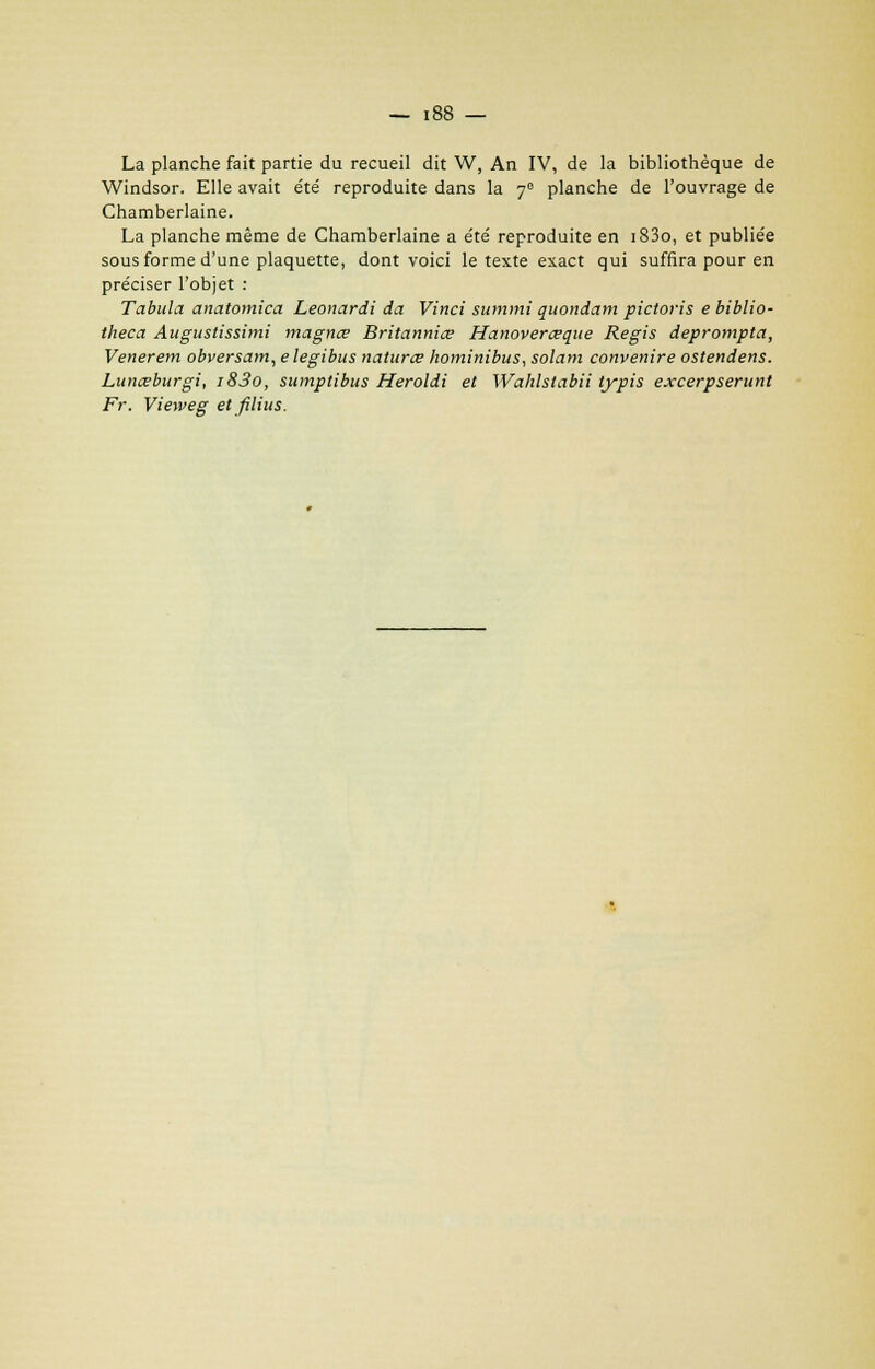 La planche fait partie du recueil dit W, An IV, de la bibliothèque de Windsor. Elle avait e'té reproduite dans la 70 planche de l'ouvrage de Chamberlaine. La planche même de Chamberlaine a e'té reproduite en i83o, et publie'e sous forme d'une plaquette, dont voici le texte exact qui suffira pour en préciser l'objet : Tabula anatomica Leonardi da Vinci summi quondam pictoris e biblio- theca Augustissimi magna? Britanniœ Hanoverœque Régis deprompta, Venerem obversam, elegibus naturœ hominibus, solam convenire ostendens. Lunœburgi, i83o, sumptibus Heroldi et Wahlstabii typis excerpserunt Fr. Vieweg et filius.