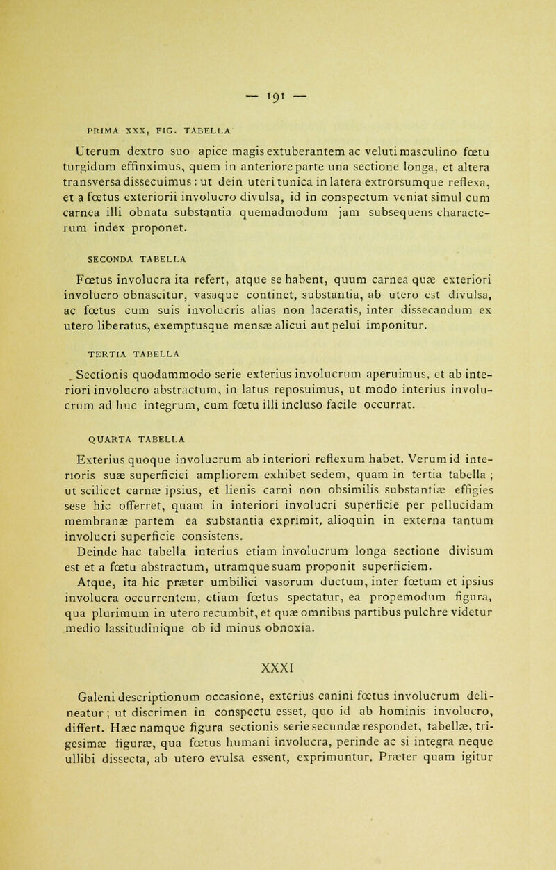 PRIMA XXX, FIG. TABEU.A Uterum dextro suo apice magisextuberantem ac velutimasculino fœtu turgidum effinximus, quem in anteriore parte una sectione longa, et altéra transversa dissecuimus: ut dein uteri tunica in latera extrorsumque reflexa, et a fœtus exteriorii involucro divulsa, id in conspectum veniatsimul cum carnea illi obnata substantia quemadmodum jam subsequens characte- rum index proponet. SECONDA TABELI.A Fœtus involucra ita refert, atque se habent, quum carnea qua; exteriori involucro obnascitur, vasaque continet, substantia, ab utero est divulsa, ac fœtus cum suis involucris alias non laceratis, inter dissecandum ex utero liberatus, exemptusque mensœalicui autpelui imponitur. TERTIA TABELLA , Sectionis quodammodo série exterius involucrum aperuimus, et ab inte- riori involucro abstractum, in latus reposuimus, ut modo interius involu- crum ad hue integrum, cum fœtu illi incluso facile occurrat. QUARTA TABELI.A Exterius quoque involucrum ab interiori reflexum habet. Verumid inte- noris sua; superficiei ampliorem exhibet sedem, quam in tertia tabella ; ut scilicet carnœ ipsius, et lienis carni non obsimilis substantia; effigies sese hic offerret, quam in interiori involucri superficie per pellucidam membrana; partem ea substantia exprimit, alioquin in externa tantum involucri superficie consistens. Deinde hac tabella interius etiam involucrum longa sectione divisum est et a fœtu abstractum, utramquesuam proponit superficiem. Atque, ita hic prœter umbilici vasorum ductum, inter fœtum et ipsius involucra occurrentem, etiam fœtus spectatur, ea propemodum figura, qua plurimum in utero recumbit, et qua; omnibus partibus pulchre videtur medio lassitudinique ob id minus obnoxia. XXXI Galeni descriptionum occasione, exterius canini fœtus involucrum deli- neatur; ut discrimen in conspectu esset, quo id ab hominis involucro, differt. Hœc namque figura sectionis série secunda; respondet, tabella;, tri- gesima; figuras, qua fœtus humani involucra, perinde ac si intégra neque ullibi dissecta, ab utero evulsa essent, exprimuntur. Praeter quam igitur