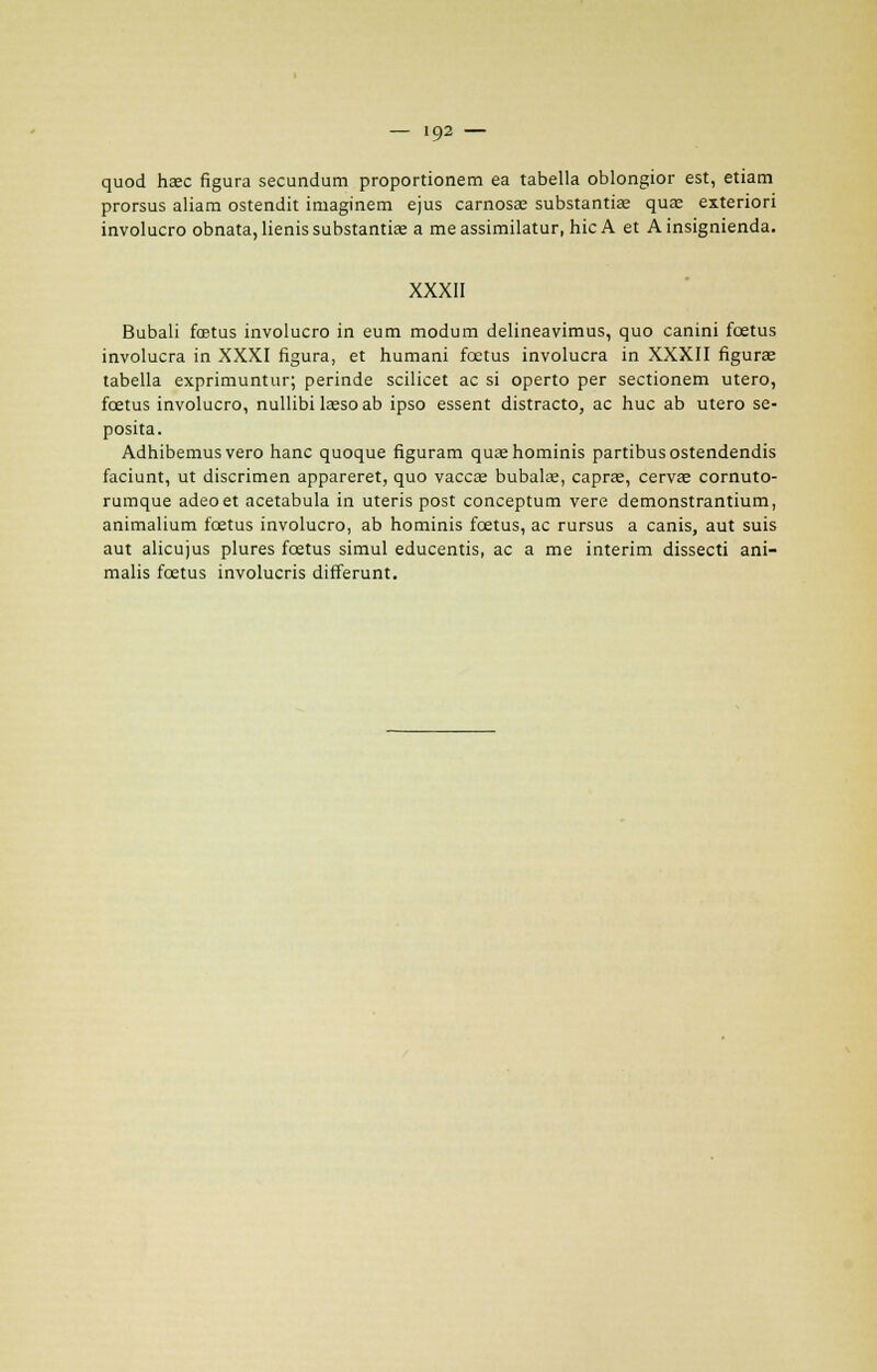 quod haec figura secundum proportionem ea tabella oblongior est, etiam prorsus aliam ostendit imaginem ejus carnosa; substantiae quas exteriori involucro obnata,lienissubstantia; a meassimilatur, hic A et Ainsignienda. XXXII Bubali fœtus involucro in eum modum delineavimus, quo canini fœtus involucra in XXXI figura, et humani fœtus involucra in XXXII figuras tabella exprimuntur; perinde scilicet ac si operto per sectionem utero, fœtus involucro, nullibi lœso ab ipso essent distracto, ac hue ab utero se- posita. Adhibemus vero hanc quoque figuram quaehominis partibusostendendis faciunt, ut discrimen appareret, quo vacese bubalœ, capras, cervœ cornuto- rumque adeoet acetabula in uteris post conceptum vere demonstrantium, animalium fœtus involucro, ab hominis fœtus, ac rursus a canis, aut suis aut alicujus plures fœtus simul educentis, ac a me intérim dissecti ani- malis fœtus involucris différant.