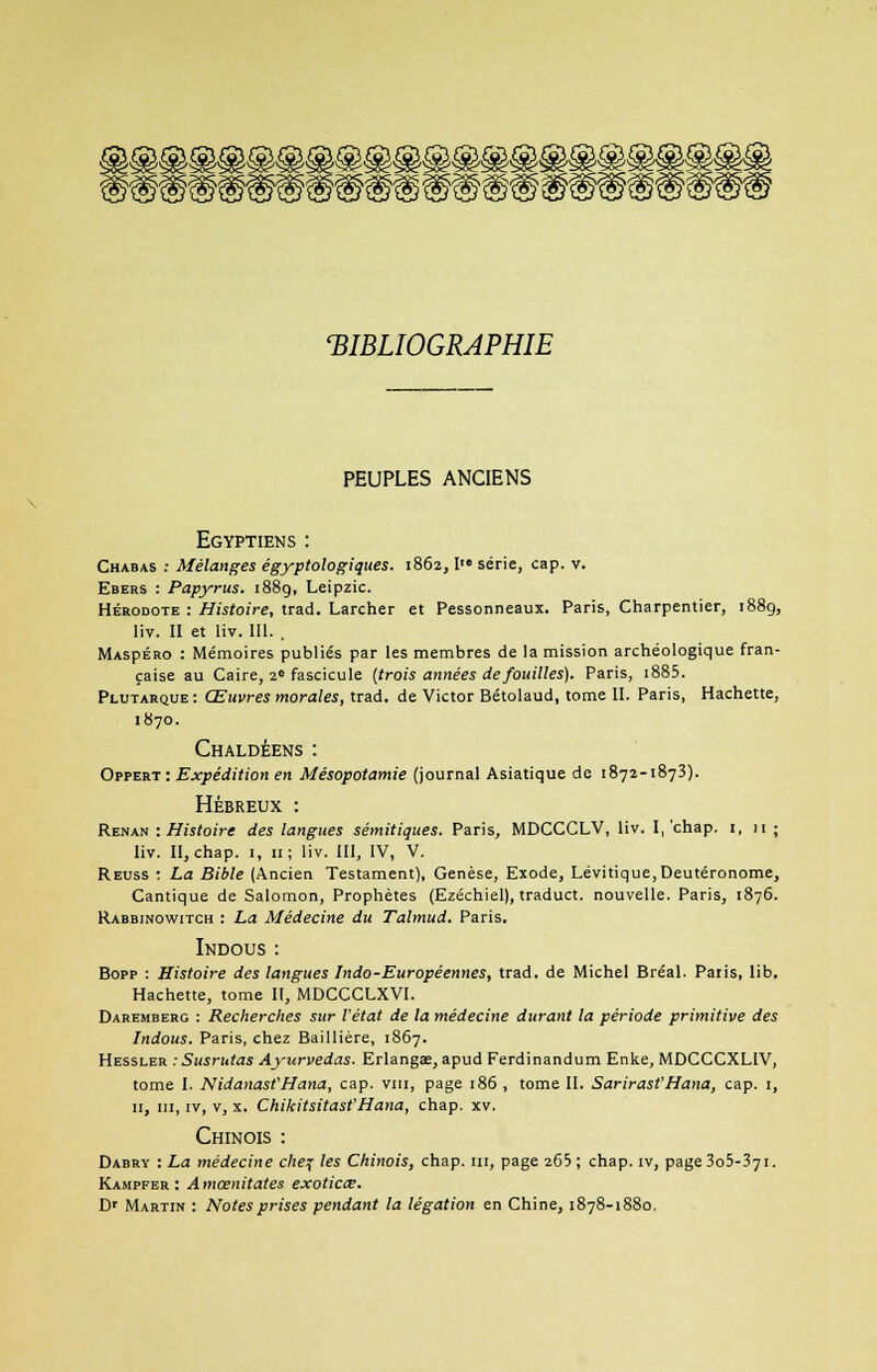 'BIBLIOGRAPHIE PEUPLES ANCIENS Egyptiens : Chabas .• Mélanges égyptologiques. 1862,1 série, cap. v. Ebers : Papyrus. 1889, Leipzic. Hérodote : Histoire, trad. Larcher et Pessonneaux. Paris, Charpentier, 1889, liv. II et liv. III. . MAspÉRO : Mémoires publiés par les membres de la mission archéologique fran- çaise au Caire, 2 fascicule (trois années de fouilles). Paris, i885. Plutarque : Œuvres morales, trad. de Victor Bétolaud, tome II. Paris, Hachette, 1870. Chaldéens: Oppert : Expédition en Mésopotamie (journal Asiatique de 1872-1873). Hébreux : Renan -.Histoire des langues sémitiques. Paris, MDCCCLV, liv. I,'chap. :, n ; liv. II, chap. 1, 11; liv. III, IV, V. Reuss : La Bible (Ancien Testament), Genèse, Exode, Lévitique,Deutéronome, Cantique de Salomon, Prophètes (Ezéchiel), traduct. nouvelle. Paris, 1876. Rabbinowitch : La Médecine du Talmud. Paris. Indous: Bopp : Histoire des langues Indo-Européennes, trad. de Michel Bréal. Paris, lib. Hachette, tome II, MDCCCLXVI. Daremberg : Recherches sur l'état de la médecine durant la période primitive des Indous. Paris, chez Baillière, 1867. Hessler : Susrutas Ayurvedas. Erlangae, apud Ferdinandum Enke, MDCCCXLIV, tome I. NidanasfHana, cap. vin, page 186 , tome II. Sarirast'Hana, cap. 1, 11, m, iv, v, x. Chikitsitasf Hana, chap. xv. Chinois : Dabry : La médecine che% les Chinois, chap. m, page 265 ; chap. iv, page 3o5-37i. Kampfer : Amœnitates exoticœ. Dr Martin : Notes prises pendant la légation en Chine, 1878-1880.