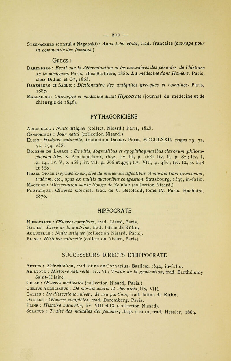 Steènackers (consul à Nagasaki) : Anna-tchâ-Hoki, trad. française {ouvragepour la commodité des femmes.) Grecs : Daremberg : Essai sur la détermination et les caractères des périodes de l'histoire de la médecine. Paris, chez Baillière, i85o. La médecine dans Homère. Paris, chez Didier et C>, i865. Daremberg et Saglio : Dictionnaire des antiquités grecques et romaines. Paris, 1887. Malgaigne : Chirurgie et médecine avant Hippocrate (journal de médecine et de chirurgie de 1846). PYTHAGORICIENS Aulugelle : Nuits attiques (collect. Nisard.) Paris, 1845. Censorinus : Jour natal (collection Nisard.) Elien : Histoire naturelle, traduction Dacier. Paris, MDCCLXXI1, pages 29, 72, 74, 179. 355- Diogène de Laerce : De vitis, dogmalibus et apophthegmatibus clarorum philoso- phorum libri X. Amstelaedami, i6g2, liv. III, p. 163 ; liv. II, p. 82; liv. I, p. 14; liv. V, p. 268 ; liv. VII, p. 366 et 477 ; liv. VIII, p. 487 ; liv. IX, p. 548 et 56o. Israël Spach :Gynœciorum,sive de mulierum ajfectibus et morbis libri grœcorum, trabum, etc., opus ex multis auctoribus congestum. Strasbourg, 1597, in-folio. Macrobe : 'Dissertation sur le Songe de Scipion (collection Nisard.) Plutarque : Œuvres morales, trad. de V. Betolaud, tome IV. Paris. Hachette, 1870. HIPPOCRATE Hippocrate : Œuvres complètes, trad. Liltré, Paris. Galien : Livre de la doctrine, trad. latine de Kûhn. Aulugelle : Nuits attiques (collection Nisard, Paris). Pline : Histoire naturelle (collection Nisard, Paris). SUCCESSEURS DIRECTS D'HIPPOCRATE Aetius : Tetrabiblion, trad latine de Cornarius. Basileae, Ô42, in-folio. Aristote : Histoire naturelle, liv. VI ; Traité de la génération, trad. Barthélémy Saint-Hilaire. Celse : Œuvres médicales (collection Nisard, Paris.) Cœlius Aurelianus : De morbis acutis et chronicis, lib. VIII. Galien : De dissectione vulvce ; de usu partium, trad. latine de Kûhn. Oribase : Œuvres complètes, trad. Daremberg, Paris. Pline : Histoire naturelle, liv. VIII et IX (collection Nisard). Soranus : Traité des maladies des femmes, chap. u et m, trad. Hessler, 1869.