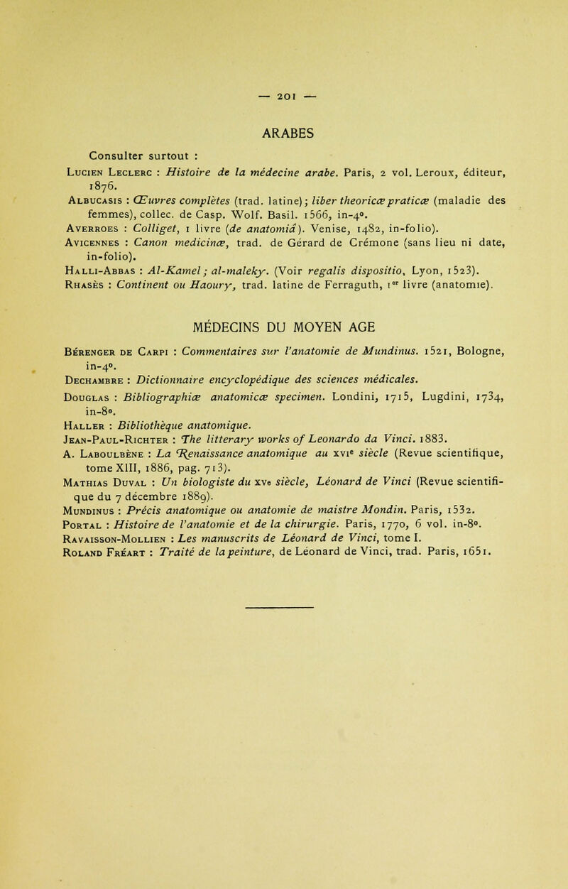 ARABES Consulter surtout : Lucien Leclerc : Histoire de la médecine arabe. Paris, 2 vol. Leroux, éditeur, 1876. Albucasis : Œuvres complètes (trad. latine); liber theoricœpraticœ (maladie des femmes), collée, de Casp. Wolf. Basil. 1 566, in-40. Avehroes : Colliget, 1 livre (de anatomid). Venise, 1482, in-folio). Avicennes : Canon médicinal, trad. de Gérard de Crémone (sans lieu ni date, in-folio). Halli-Abbas : Al-Kamel; al-maleky. (Voir regalis disposition Lyon, i523). Rhasès : Continent ou Haoury, trad. latine de Ferraguth, 1 livre (anatomie). MEDECINS DU MOYEN AGE Bérenger de Carpi : Commentaires sur Vanatomie de Mundinus. i52i, Bologne, in-40. Dechambre : Dictionnaire encyclopédique des sciences médicales. Douglas : Bibliographie anatomicœ spécimen. Londini, 1715, Lugdini, 1734, in-8». Haller : Bibliothèque anatomique. Jean-Paul-Richter : The litterary xvorks of Leonardo da Vinci. i883. A. Laboulbène : La l^enaissance anatomique au xvie siècle (Revue scientifique, tome XIII, 1886, pag. 713). Mathias Duval : Un biologiste du xve siècle, Léonard de Vinci (Revue scientifi- que du 7 décembre 188g). Mundinus : Précis anatomique ou anatomie de maistre Mondin. Paris, i532. Portal : Histoire de l'anatomie et delà chirurgie. Paris, 1770, 6 vol. in-8». Ravaisson-Mollien : Les manuscrits de Léonard de Vinci, tome I. Roland Fréart : Traité de lapeinture, de Léonard de Vinci, trad. Paris, i65i.