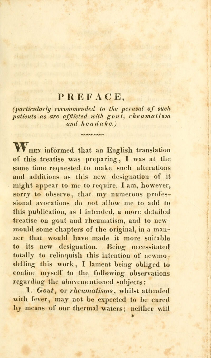 PREFACE, (particularly recommended to the perusal of such patients as are afflicted with go?it, rheumatism and he a dak e.) yy hen informed that an English translation of this treatise was preparing-, I was at the same time requested to make such alterations and additions as this new designation of it might appear to me to require. I am, however, sorry to observe, that my numerous profes- sional avocations do not allow me to add to this publication, as I intended, a more detailed treatise on gout and rheumatism, and to new- mould some chapters of the original, in a man- ner that would have made it more suitable to its new designation. Being necessitated totally to relinquish this intention of newmo- delling this work, I lament being obliged to confine myself to the following observations regarding the abovemeutioned subjects: 1. Gout, or rheumatisms, whilst attended with fever, may not be expected to be cured by means of our thermal waters; neither will *