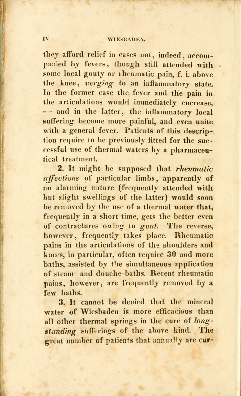 tliey afford relief in cases not, indeed, accom- panied by fevers, though still attended with some local gouty or rheumatic pain, f. i. above the knee, verging to an inflammatory state. In the former case the fever and the pain in the articulations would immediately encrease, — and in the latter, the inflammatory local suffering become more painful, and even unite with a general fever. Patients of this descrip- tion require to be previously fitted for the suc- cessful use of thermal waters by a pharmaceu- tical treatment. 2. It might be supposed that rheumatic affections of particular limbs, apparently of no alarming nature (frequently attended with but slight swellings of the latter) would soon be removed by the use of a thermal water that, frequently in a short time, gets the better even of contractures owing to gout. The reverse, however, frequently takes place. Rheumatic pains in the articulations of the shoulders and knees, in particular, often require 30 and more baths, assisted by the simultaneous application of steam- and douche-baths. Recent rheumatic pains, however, are frequently removed by a few baths. 3. It cannot be denied that the mineral water of Wiesbaden is more efficacious than all other thermal springs in the cure of long- standing sufferings of the above kind. The great number of patients that annually are cur-