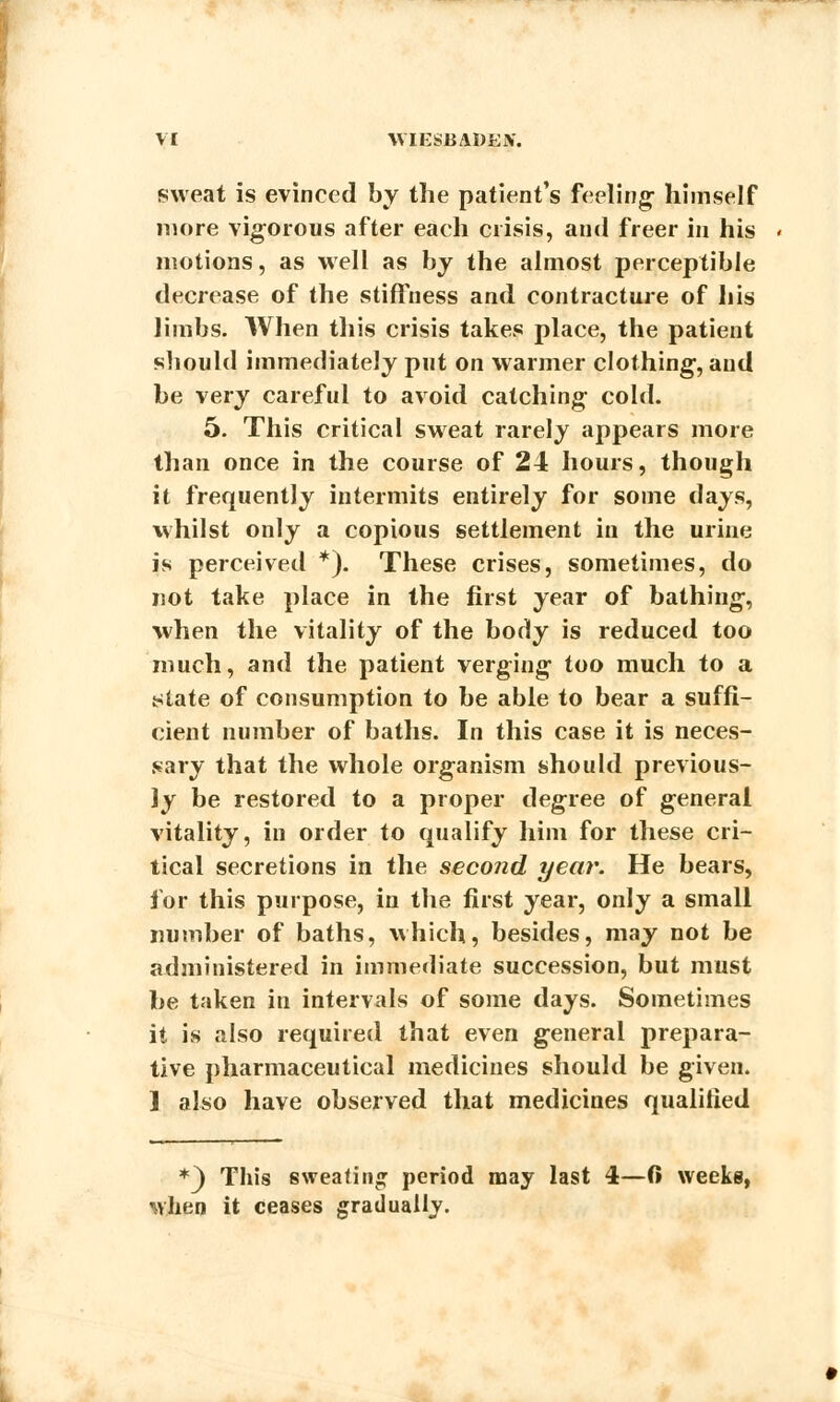 sweat is evinced by the patient's feeling- himself more vigorous after each crisis, and freer in his motions, as well as by the almost perceptible decrease of the stiffness and contracture of his limbs. When this crisis takes place, the patient should immediately put on warmer clothing, and be very careful to avoid catching- cold. 5. This critical sweat rarely appears more than once in the course of 24 hours, though it frequently intermits entirely for some days, whilst only a copious settlement in the urine is perceived *). These crises, sometimes, do not take place in the first year of bathing-, when the vitality of the body is reduced too much, and the patient verging too much to a state of consumption to be able to bear a suffi- cient number of baths. In this case it is neces- sary that the whole organism should previous- ly be restored to a proper degree of general vitality, in order to qualify him for these cri- tical secretions in the second year. He bears, for this purpose, in the first year, only a small number of baths, which, besides, may not be administered in immediate succession, but must be taken in intervals of some days. Sometimes it is also required that even general prepara- tive pharmaceutical medicines should be given. ] also have observed that medicines qualified *3 This sweating period may last 4—(i weeks, when it ceases gradually.