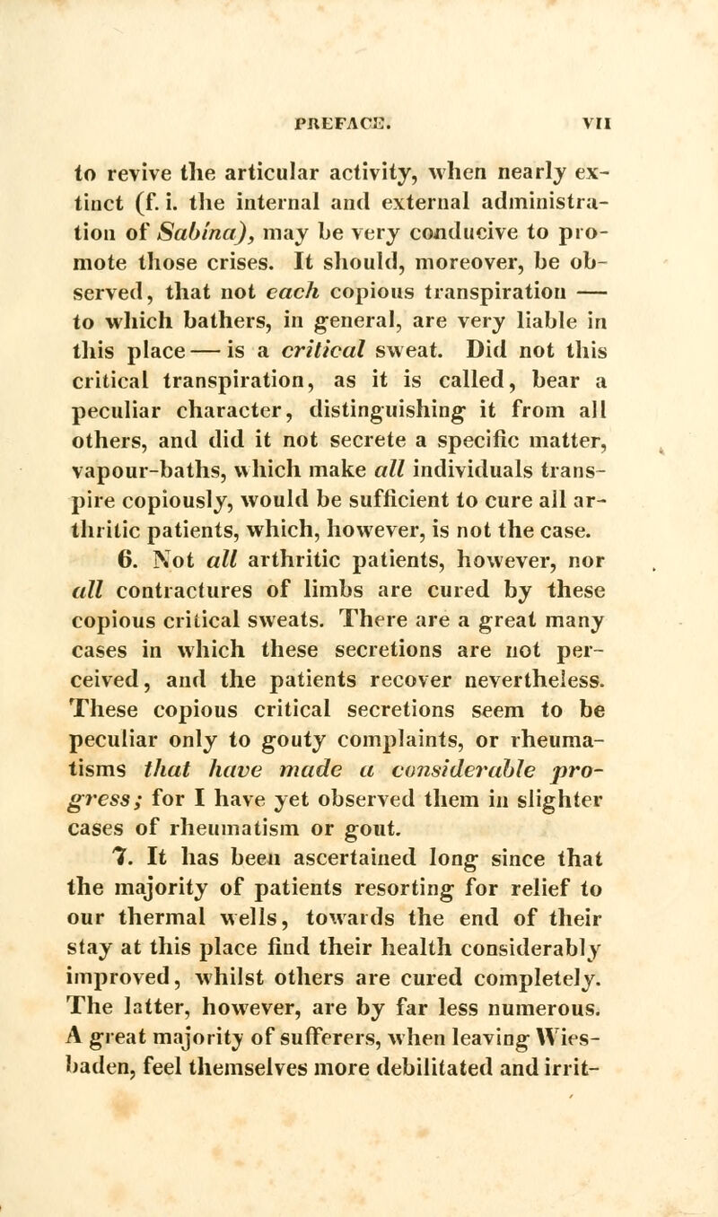 to revive the articular activity, when nearly ex- tinct (f. i. the internal and external administra- tion of Sabina), may be very conducive to pro- mote those crises. It should, moreover, be ob- served, that not each copious transpiration — to which bathers, in general, are very liable in this place — is a critical sweat. Did not this critical transpiration, as it is called, bear a peculiar character, distinguishing it from all others, and did it not secrete a specific matter, vapour-baths, which make all individuals trans- pire copiously, would be sufficient to cure all ar- thritic patients, which, however, is not the case. 6. Not all arthritic patients, however, nor all contractures of limbs are cured by these copious critical sweats. There are a great many cases in which these secretions are not per- ceived, and the patients recover nevertheless. These copious critical secretions seem to be peculiar only to gouty complaints, or rheuma- tisms that have made a considerable pro- gress; for I have yet observed them in slighter cases of rheumatism or gout. 1. It has been ascertained long since that the majority of patients resorting for relief to our thermal wells, towards the end of their stay at this place find their health considerably improved, whilst others are cured completely. The latter, however, are by far less numerous. A great majority of sufferers, when leaving Wies- baden, feel themselves more debilitated and irrit-