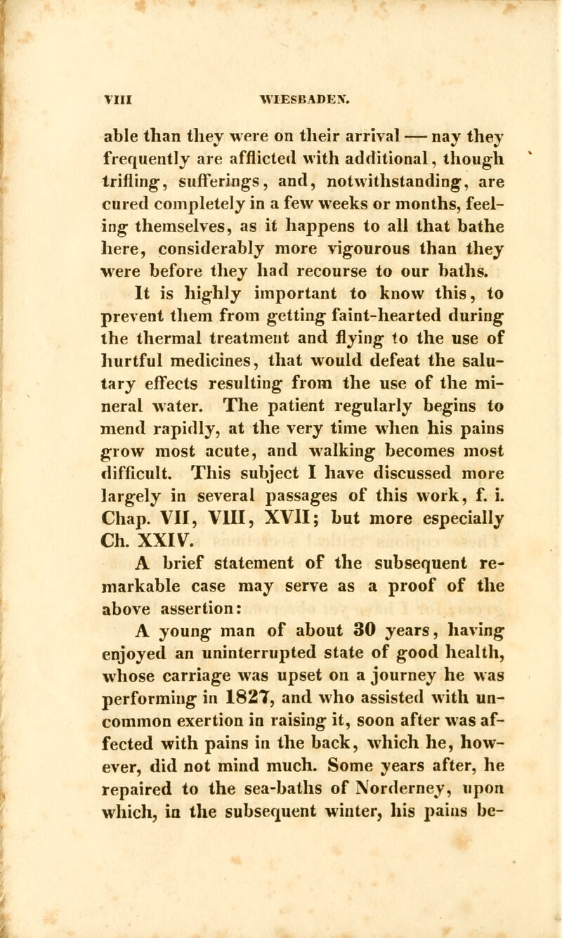 able than they were on their arrival — nay they frequently are afflicted with additional, though trifling, sufferings, and, notwithstanding, are cured completely in a few weeks or months, feel- ing themselves, as it happens to all that bathe here, considerably more vigourous than they were before they had recourse to our baths. It is highly important to know this, to prevent them from getting faint-hearted during the thermal treatment and flying to the use of hurtful medicines, that would defeat the salu- tary effects resulting from the use of the mi- neral water. The patient regularly begins to mend rapidly, at the very time when his pains grow most acute, and walking becomes most difficult. This subject I have discussed more largely in several passages of this work, f. i. Chap. VII, VIII, XVII; but more especially Ch. XXIV. A brief statement of the subsequent re- markable case may serve as a proof of the above assertion: A young man of about 30 years, having enjoyed an uninterrupted state of good health, whose carriage was upset on a journey he was performing in 1827, and who assisted with un- common exertion in raising it, soon after was af- fected with pains in the back, which he, how- ever, did not mind much. Some years after, he repaired to the sea-baths of Norderney, upon which, in the subsequent winter, his pains be-