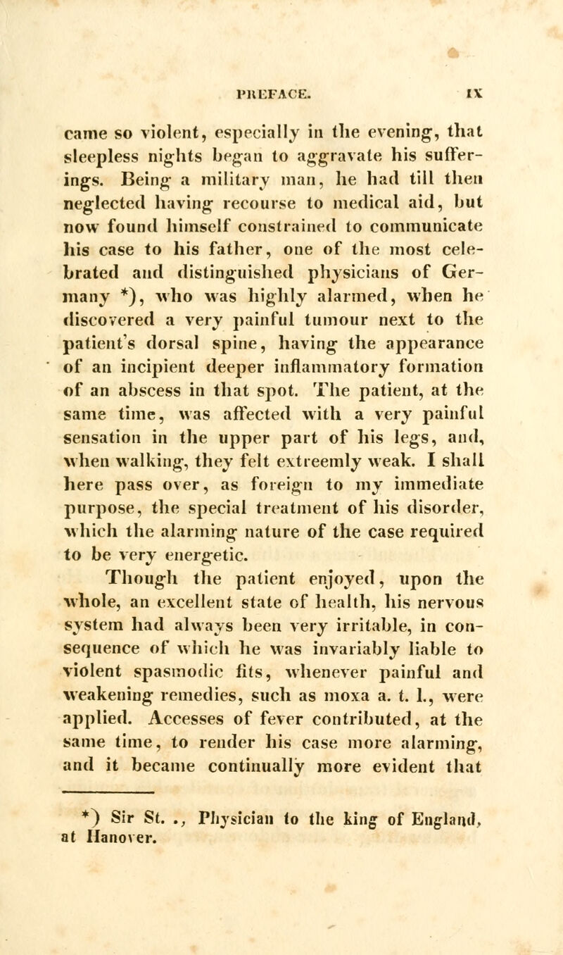 * ... PREFACE. IV came so violent, especially in the evening;, that sleepless nights began to aggravate his suffer- ings. Being a military man, he had till then neglected having recourse to medical aid, but now found himself constrained to communicate his case to his father, one of the most cele- brated and distinguished physicians of Ger- many *), who Mas highly alarmed, when he discovered a very painful tumour next to the patients dorsal spine, having the appearance of an incipient deeper inflammatory formation of an abscess in that spot. The patient, at the same time, was affected with a very painful sensation in the upper part of his legs, and, when walking, they felt extreemly weak. I shall here pass over, as foreign to my immediate purpose, the special treatment of his disorder, which the alarming nature of the case required to be very energetic. Though the patient enjoyed, upon the whole, an excellent state of health, his nervous system had always been very irritable, in con- sequence of which he was invariably liable to violent spasmodic fits, whenever painful and weakening remedies, such as moxa a. t. 1., were applied. Accesses of fever contributed, at the same time, to render his case more alarming, and it became continually more evident that *) Sir St. ., Physician to the king of England, at Hanover.