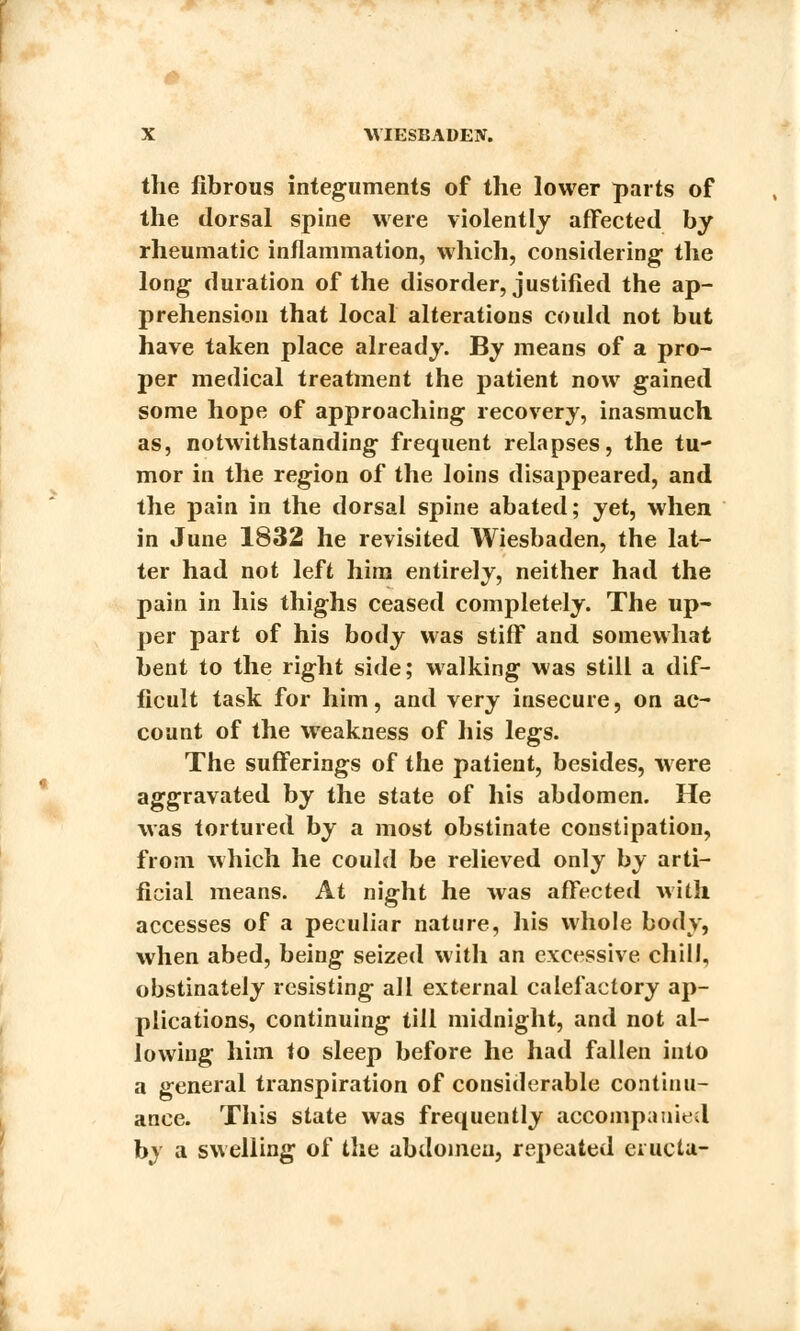 the fibrous integuments of the lower parts of the dorsal spine were violently affected by rheumatic inflammation, which, considering- the long duration of the disorder, justified the ap- prehension that local alterations could not but have taken place already. By means of a pro- per medical treatment the patient now gained some hope of approaching recovery, inasmuch as, notwithstanding frequent relapses, the tu- mor in the region of the loins disappeared, and the pain in the dorsal spine abated; jet, when in June 1832 he revisited Wiesbaden, the lat- ter had not left him entirely, neither had the pain in his thighs ceased completely. The up- per part of his body was stiff and somewhat bent to the right side; walking was still a dif- ficult task for him, and very insecure, on ac- count of the weakness of his legs. The sufferings of the patient, besides, were aggravated by the state of his abdomen. He was tortured by a most obstinate constipation, from which he could be relieved only by arti- ficial means. At night he was affected with accesses of a peculiar nature, his whole body, when abed, being seized with an excessive chill, obstinately resisting all external calefactory ap- plications, continuing till midnight, and not al- lowing him to sleep before he had fallen into a general transpiration of considerable continu- ance. This state was frequently accompanied by a swelling of the abdomen, repeated evucta-