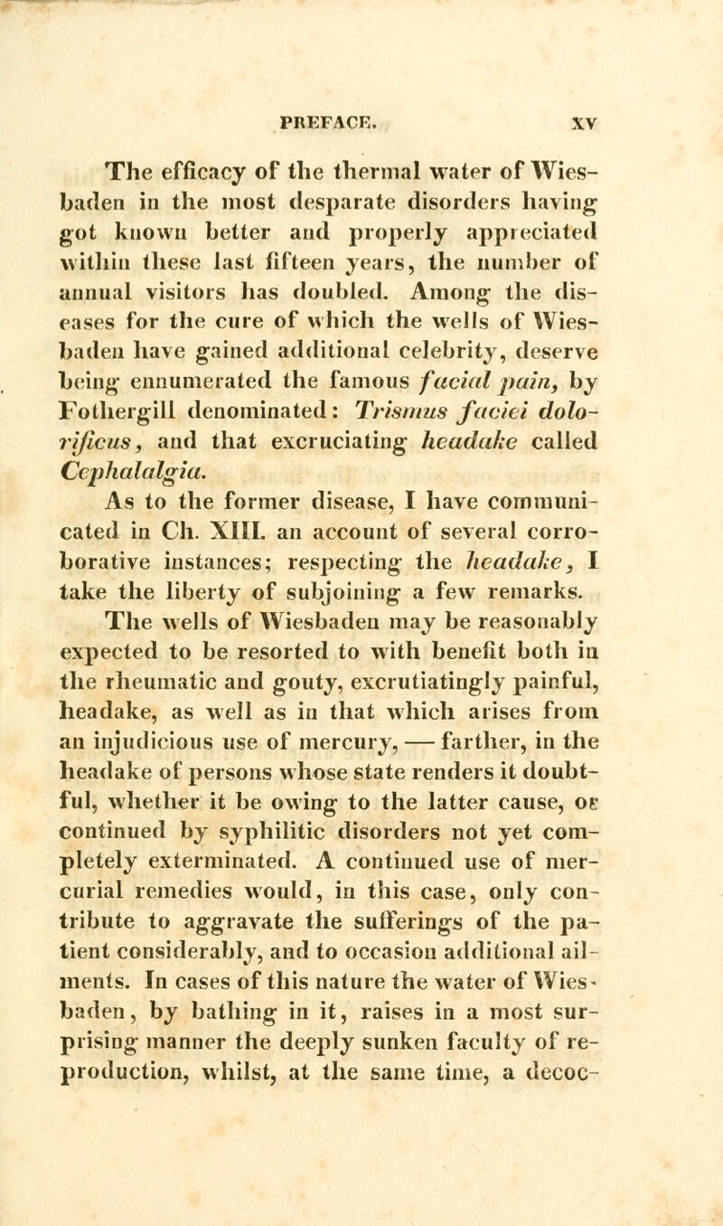 The efficacy of the thermal water of Wies- baden in the most desparate disorders having got known better and properly appreciated within these last fifteen years, the number of annual visitors lias doubled. Among the dis- eases for the cure of which the wells of Wies- baden have gained additional celebrity, deserve being ennumerated the famous facial pain, by Fothergill denominated: Trismus faciei dolo- rijicus, and that excruciating headake called Cephalalgia. As to the former disease, I have communi- cated in Ch. XIII. an account of several corro- borative instances; respecting the headake} I take the liberty of subjoining a few remarks. The wells of Wiesbaden may be reasonably expected to be resorted to with benefit both in the rheumatic and gouty, excrutiatingly painful, headake, as well as in that which arises from an injudicious use of mercury, — farther, in the headake of persons whose state renders it doubt- ful, whether it be owing to the latter cause, oe continued by syphilitic disorders not yet com- pletely exterminated. A continued use of mer- curial remedies would, in this case, only con- tribute to aggravate the sufferings of the pa- tient considerably, and to occasion additional ail- ments. In cases of this nature the water of Wies- baden, by bathing in it, raises in a most sur- prising manner the deeply sunken faculty of re- production, whilst, at the same time, a decoc-